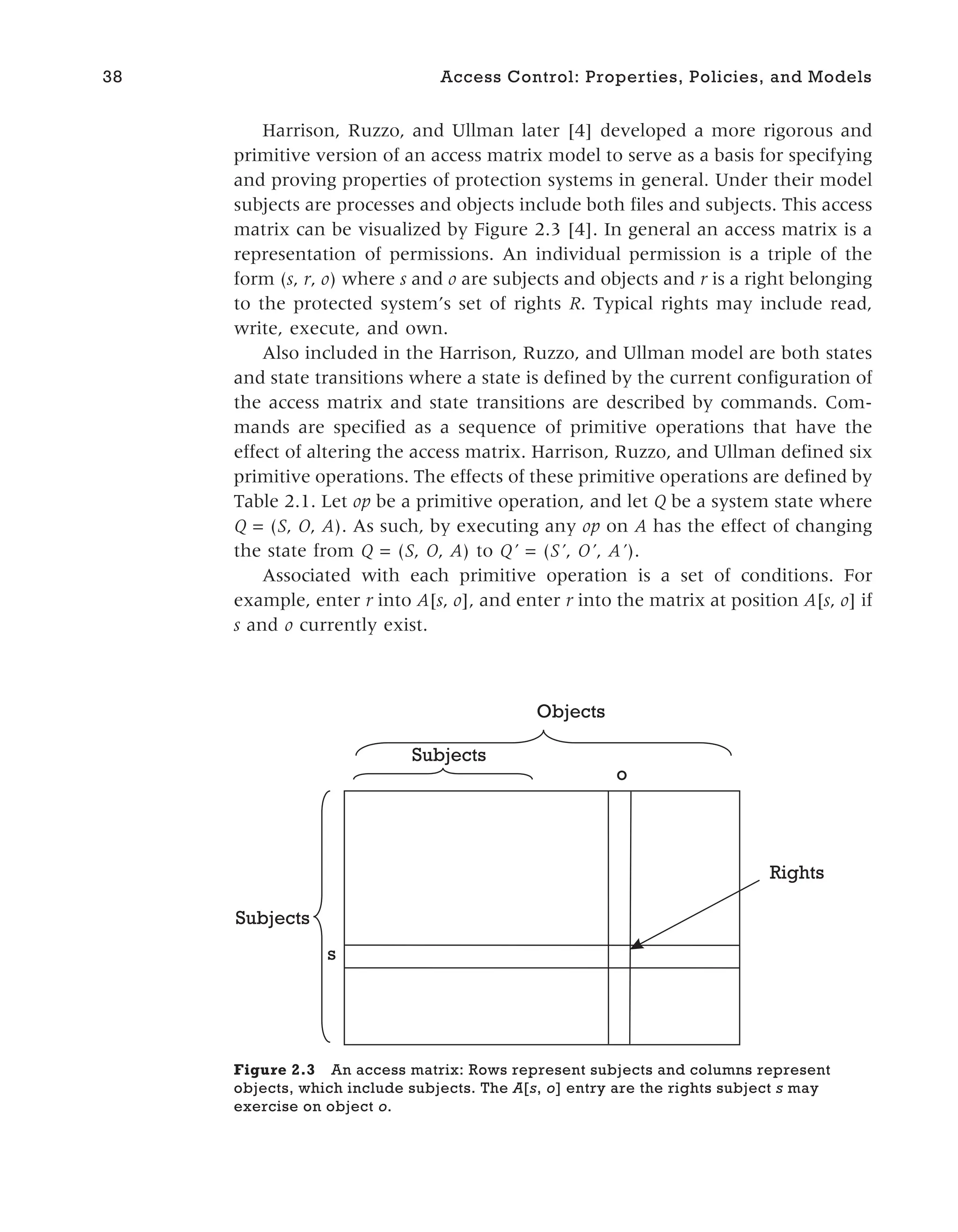 Harrison, Ruzzo, and Ullman later [4] developed a more rigorous and
primitive version of an access matrix model to serve as a basis for specifying
and proving properties of protection systems in general. Under their model
subjects are processes and objects include both files and subjects. This access
matrix can be visualized by Figure 2.3 [4]. In general an access matrix is a
representation of permissions. An individual permission is a triple of the
form (s, r, o) where s and o are subjects and objects and r is a right belonging
to the protected system’s set of rights R. Typical rights may include read,
write, execute, and own.
Also included in the Harrison, Ruzzo, and Ullman model are both states
and state transitions where a state is defined by the current configuration of
the access matrix and state transitions are described by commands. Com-
mands are specified as a sequence of primitive operations that have the
effect of altering the access matrix. Harrison, Ruzzo, and Ullman defined six
primitive operations. The effects of these primitive operations are defined by
Table 2.1. Let op be a primitive operation, and let Q be a system state where
Q = (S, O, A). As such, by executing any op on A has the effect of changing
the state from Q = (S, O, A) to Q’ = (S’, O’, A’).
Associated with each primitive operation is a set of conditions. For
example, enter r into A[s, o], and enter r into the matrix at position A[s, o] if
s and o currently exist.
38 Access Control: Properties, Policies, and Models
o
s
Subjects
Subjects
Objects
Rights
Figure 2.3 An access matrix: Rows represent subjects and columns represent
objects, which include subjects. The A[s, o] entry are the rights subject s may
exercise on object o.
 