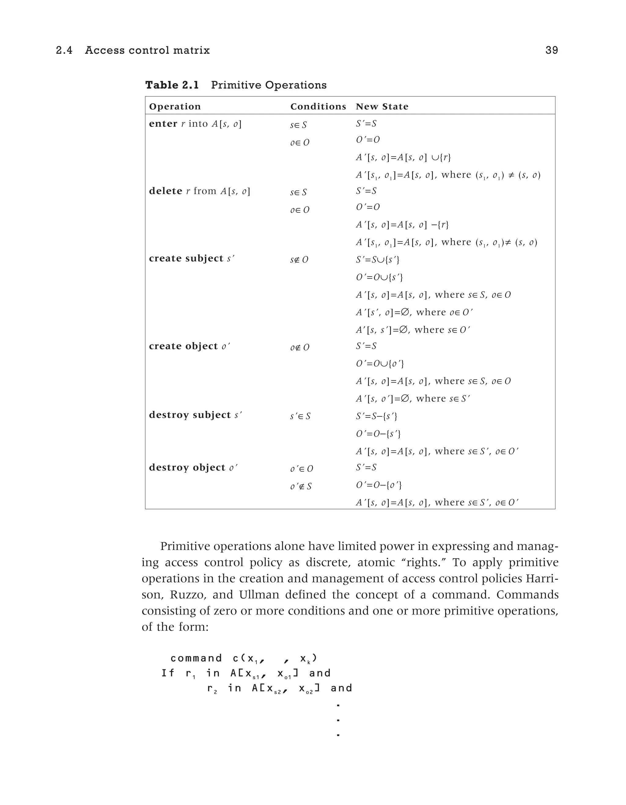 Primitive operations alone have limited power in expressing and manag-
ing access control policy as discrete, atomic “rights.” To apply primitive
operations in the creation and management of access control policies Harri-
son, Ruzzo, and Ullman defined the concept of a command. Commands
consisting of zero or more conditions and one or more primitive operations,
of the form:
c( 1
, , k
)
1
in [ s1
, o1
] and
2
in [ s2
, o2
] and
.
.
.
2.4 Access control matrix 39
Table 2.1 Primitive Operations
Operation Conditions New State
enter r into A[s, o] s∈S
o∈O
S’=S
O’=O
A’[s, o]=A[s, o] ∪{r}
A’[s1
, o1
]=A[s, o], where (s1
, o1
) ≠ (s, o)
delete r from A[s, o] s∈S
o∈O
S’=S
O’=O
A’[s, o]=A[s, o] −{r}
A’[s1
, o1
]=A[s, o], where (s1
, o1
)≠ (s, o)
create subject s’ s∉O S’=S∪{s’}
O’=O∪{s’}
A’[s, o]=A[s, o], where s∈S, o∈O
A’[s’, o]=∅, where o∈O’
A’[s, s’]=∅, where s∈O’
create object o’ o∉O S’=S
O’=O∪{o’}
A’[s, o]=A[s, o], where s∈S, o∈O
A’[s, o’]=∅, where s∈S’
destroy subject s’ s’∈S S’=S−{s’}
O’=O−{s’}
A’[s, o]=A[s, o], where s∈S’, o∈O’
destroy object o’ o’∈O
o’∉S
S’=S
O’=O−{o’}
A’[s, o]=A[s, o], where s∈S’, o∈O’
 
