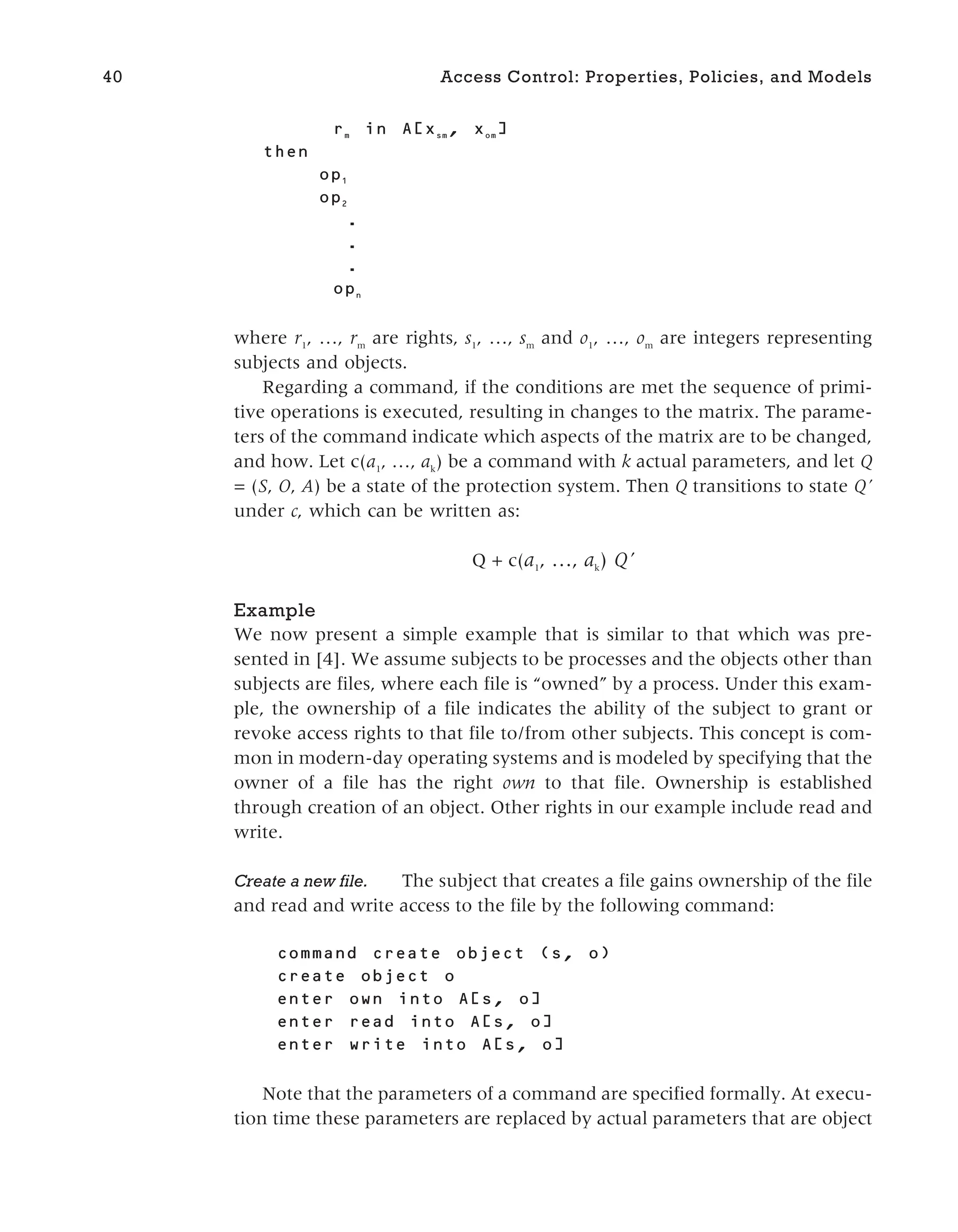 m
in [ sm
, om
]
then
1
2
.
.
.
n
where r1
, …, rm
are rights, s1
, …, sm
and o1
, …, om
are integers representing
subjects and objects.
Regarding a command, if the conditions are met the sequence of primi-
tive operations is executed, resulting in changes to the matrix. The parame-
ters of the command indicate which aspects of the matrix are to be changed,
and how. Let c(a1
, …, ak
) be a command with k actual parameters, and let Q
= (S, O, A) be a state of the protection system. Then Q transitions to state Q’
under c, which can be written as:
Q + c(a1
, …, ak
) Q’
Example
We now present a simple example that is similar to that which was pre-
sented in [4]. We assume subjects to be processes and the objects other than
subjects are files, where each file is “owned” by a process. Under this exam-
ple, the ownership of a file indicates the ability of the subject to grant or
revoke access rights to that file to/from other subjects. This concept is com-
mon in modern-day operating systems and is modeled by specifying that the
owner of a file has the right own to that file. Ownership is established
through creation of an object. Other rights in our example include read and
write.
Create a new file. The subject that creates a file gains ownership of the file
and read and write access to the file by the following command:
create object ( , )
into [ , ]
into A[ , ]
into A[ , ]
Note that the parameters of a command are specified formally. At execu-
tion time these parameters are replaced by actual parameters that are object
40 Access Control: Properties, Policies, and Models
 
