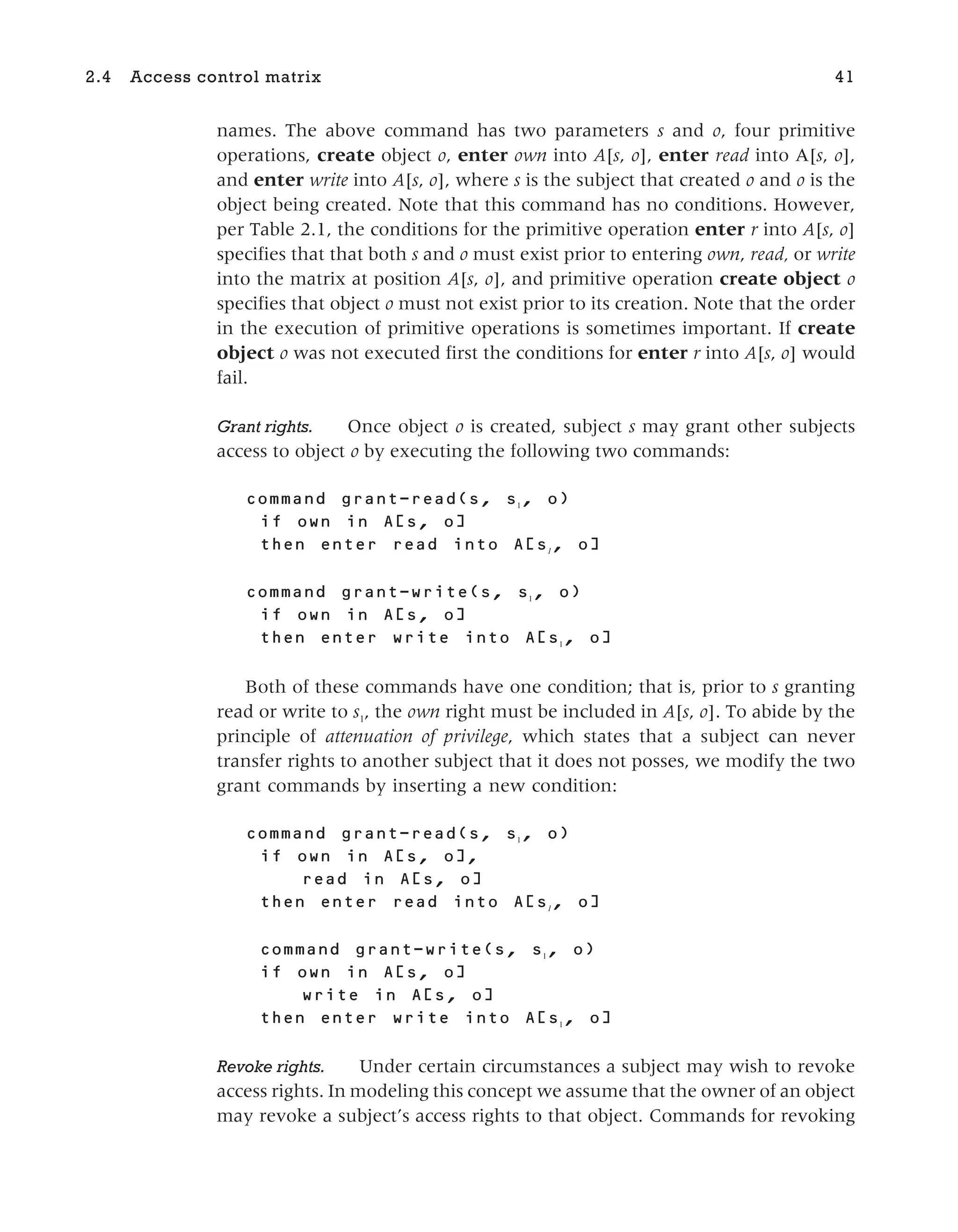 names. The above command has two parameters s and o, four primitive
operations, create object o, enter own into A[s, o], enter read into A[s, o],
and enter write into A[s, o], where s is the subject that created o and o is the
object being created. Note that this command has no conditions. However,
per Table 2.1, the conditions for the primitive operation enter r into A[s, o]
specifies that that both s and o must exist prior to entering own, read, or write
into the matrix at position A[s, o], and primitive operation create object o
specifies that object o must not exist prior to its creation. Note that the order
in the execution of primitive operations is sometimes important. If create
object o was not executed first the conditions for enter r into A[s, o] would
fail.
Grant rights. Once object o is created, subject s may grant other subjects
access to object o by executing the following two commands:
grant-read( , 1
, )
in [ , ]
into [ 1
, ]
grant-write( , 1
, )
in [ , ]
into [ 1
, ]
Both of these commands have one condition; that is, prior to s granting
read or write to s1
, the own right must be included in A[s, o]. To abide by the
principle of attenuation of privilege, which states that a subject can never
transfer rights to another subject that it does not posses, we modify the two
grant commands by inserting a new condition:
grant-read( , 1
, )
in [ , ],
in [ , ]
into [ 1
, ]
grant-write( , 1
, )
in [ , ]
in [ , ]
into [ 1
, ]
Revoke rights. Under certain circumstances a subject may wish to revoke
access rights. In modeling this concept we assume that the owner of an object
may revoke a subject’s access rights to that object. Commands for revoking
2.4 Access control matrix 41
 