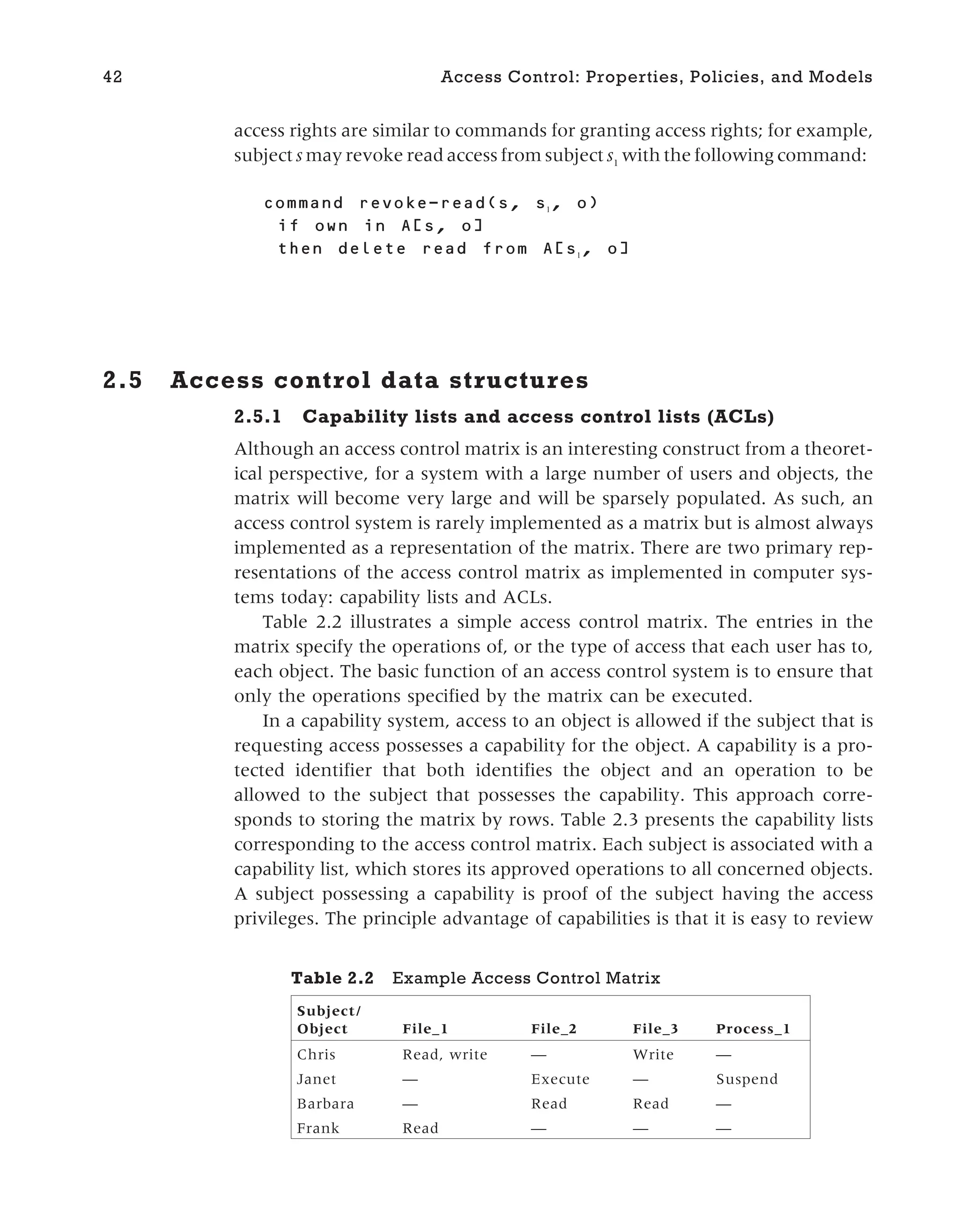 access rights are similar to commands for granting access rights; for example,
subject s may revoke read access from subject s1
with the following command:
revoke-read( , 1
, )
in [ , ]
from [ 1
, ]
2.5 Access control data structures
2.5.1 Capability lists and access control lists (ACLs)
Although an access control matrix is an interesting construct from a theoret-
ical perspective, for a system with a large number of users and objects, the
matrix will become very large and will be sparsely populated. As such, an
access control system is rarely implemented as a matrix but is almost always
implemented as a representation of the matrix. There are two primary rep-
resentations of the access control matrix as implemented in computer sys-
tems today: capability lists and ACLs.
Table 2.2 illustrates a simple access control matrix. The entries in the
matrix specify the operations of, or the type of access that each user has to,
each object. The basic function of an access control system is to ensure that
only the operations specified by the matrix can be executed.
In a capability system, access to an object is allowed if the subject that is
requesting access possesses a capability for the object. A capability is a pro-
tected identifier that both identifies the object and an operation to be
allowed to the subject that possesses the capability. This approach corre-
sponds to storing the matrix by rows. Table 2.3 presents the capability lists
corresponding to the access control matrix. Each subject is associated with a
capability list, which stores its approved operations to all concerned objects.
A subject possessing a capability is proof of the subject having the access
privileges. The principle advantage of capabilities is that it is easy to review
42 Access Control: Properties, Policies, and Models
Table 2.2 Example Access Control Matrix
Subject/
Object File_1 File_2 File_3 Process_1
Chris Read, write — Write —
Janet — Execute — Suspend
Barbara — Read Read —
Frank Read — — —
 