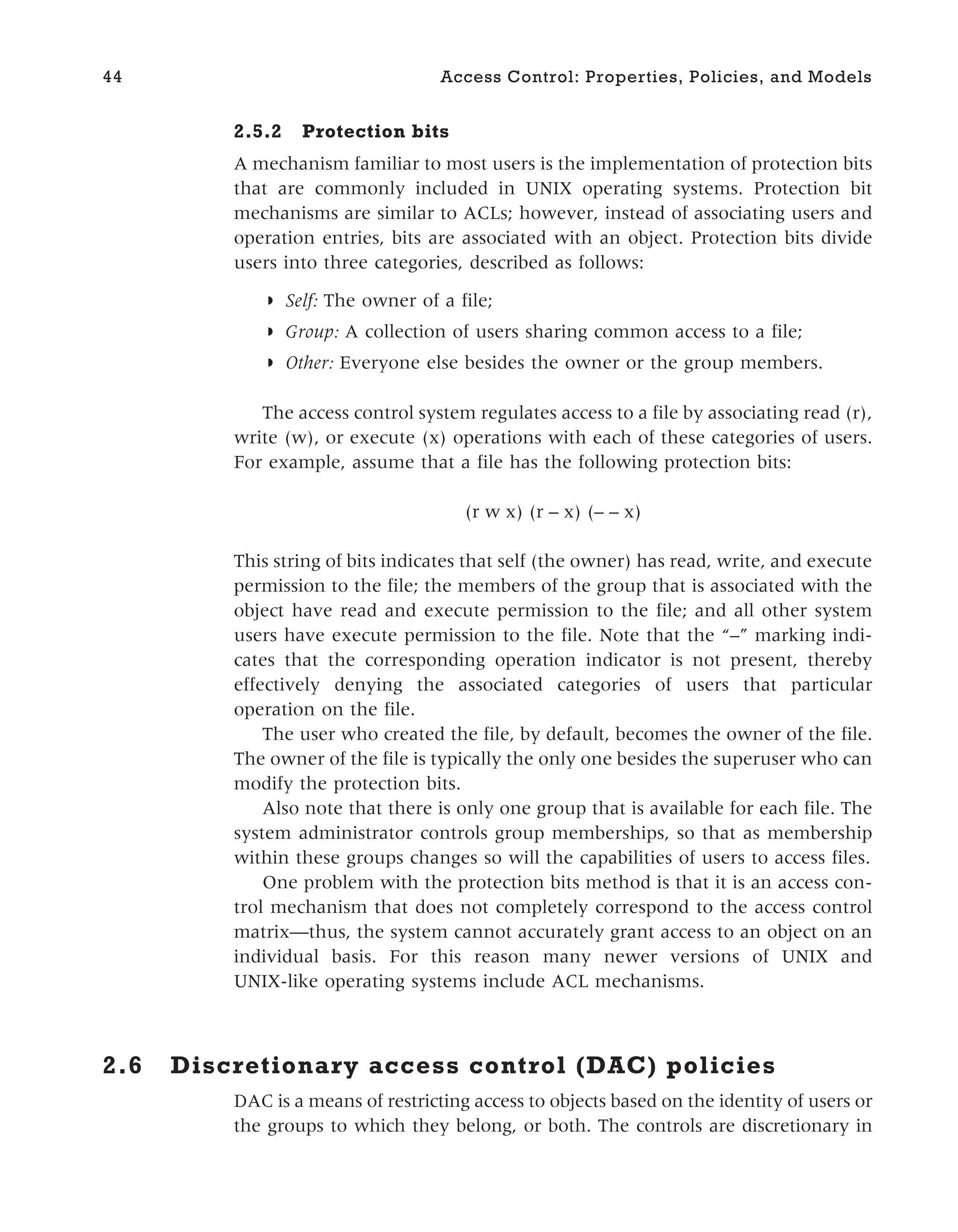2.5.2 Protection bits
A mechanism familiar to most users is the implementation of protection bits
that are commonly included in UNIX operating systems. Protection bit
mechanisms are similar to ACLs; however, instead of associating users and
operation entries, bits are associated with an object. Protection bits divide
users into three categories, described as follows:
◗ Self: The owner of a file;
◗ Group: A collection of users sharing common access to a file;
◗ Other: Everyone else besides the owner or the group members.
The access control system regulates access to a file by associating read (r),
write (w), or execute (x) operations with each of these categories of users.
For example, assume that a file has the following protection bits:
(r w x) (r – x) (– – x)
This string of bits indicates that self (the owner) has read, write, and execute
permission to the file; the members of the group that is associated with the
object have read and execute permission to the file; and all other system
users have execute permission to the file. Note that the “–” marking indi-
cates that the corresponding operation indicator is not present, thereby
effectively denying the associated categories of users that particular
operation on the file.
The user who created the file, by default, becomes the owner of the file.
The owner of the file is typically the only one besides the superuser who can
modify the protection bits.
Also note that there is only one group that is available for each file. The
system administrator controls group memberships, so that as membership
within these groups changes so will the capabilities of users to access files.
One problem with the protection bits method is that it is an access con-
trol mechanism that does not completely correspond to the access control
matrix—thus, the system cannot accurately grant access to an object on an
individual basis. For this reason many newer versions of UNIX and
UNIX-like operating systems include ACL mechanisms.
2.6 Discretionary access control (DAC) policies
DAC is a means of restricting access to objects based on the identity of users or
the groups to which they belong, or both. The controls are discretionary in
44 Access Control: Properties, Policies, and Models
 