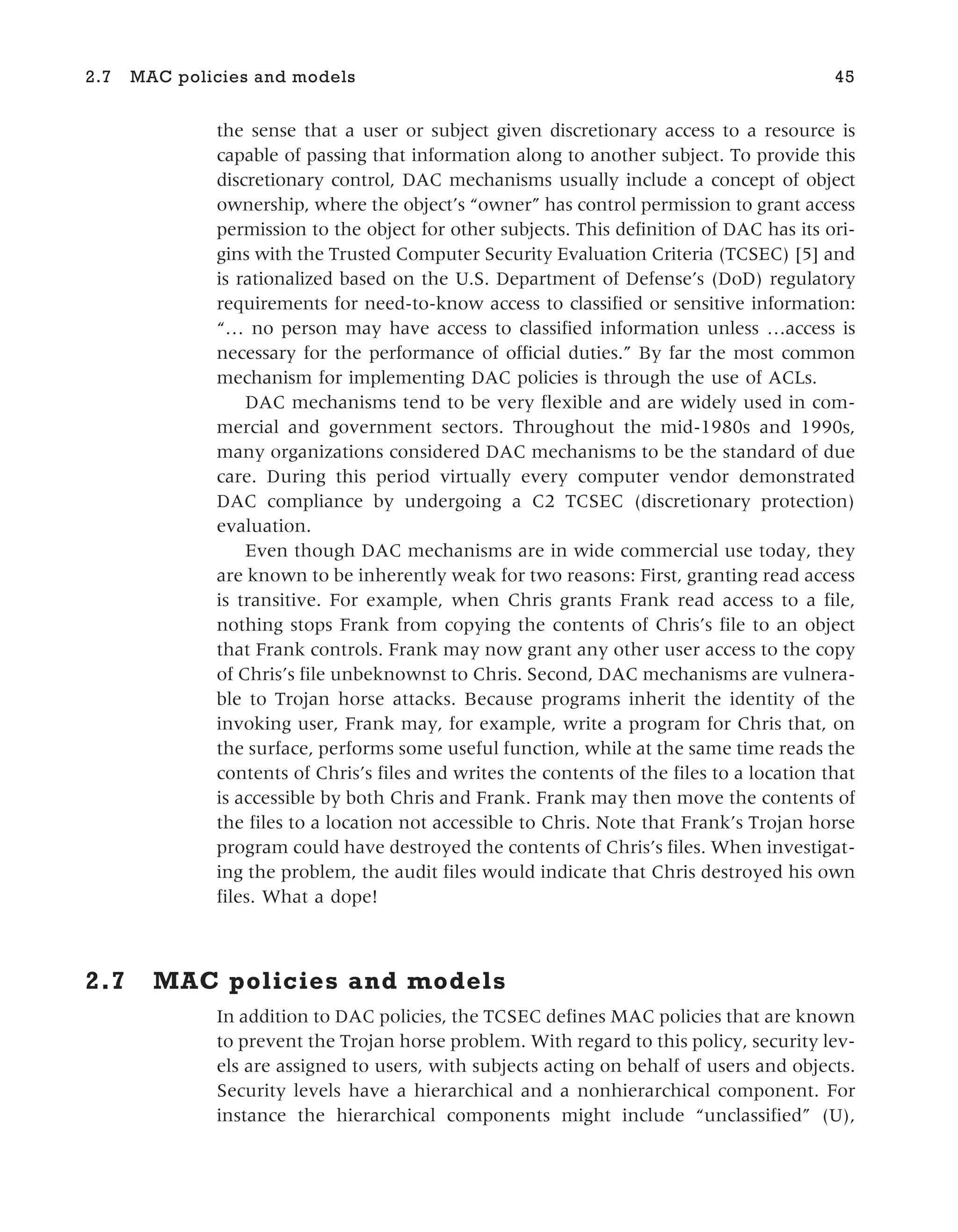 the sense that a user or subject given discretionary access to a resource is
capable of passing that information along to another subject. To provide this
discretionary control, DAC mechanisms usually include a concept of object
ownership, where the object’s “owner” has control permission to grant access
permission to the object for other subjects. This definition of DAC has its ori-
gins with the Trusted Computer Security Evaluation Criteria (TCSEC) [5] and
is rationalized based on the U.S. Department of Defense’s (DoD) regulatory
requirements for need-to-know access to classified or sensitive information:
“… no person may have access to classified information unless …access is
necessary for the performance of official duties.” By far the most common
mechanism for implementing DAC policies is through the use of ACLs.
DAC mechanisms tend to be very flexible and are widely used in com-
mercial and government sectors. Throughout the mid-1980s and 1990s,
many organizations considered DAC mechanisms to be the standard of due
care. During this period virtually every computer vendor demonstrated
DAC compliance by undergoing a C2 TCSEC (discretionary protection)
evaluation.
Even though DAC mechanisms are in wide commercial use today, they
are known to be inherently weak for two reasons: First, granting read access
is transitive. For example, when Chris grants Frank read access to a file,
nothing stops Frank from copying the contents of Chris’s file to an object
that Frank controls. Frank may now grant any other user access to the copy
of Chris’s file unbeknownst to Chris. Second, DAC mechanisms are vulnera-
ble to Trojan horse attacks. Because programs inherit the identity of the
invoking user, Frank may, for example, write a program for Chris that, on
the surface, performs some useful function, while at the same time reads the
contents of Chris’s files and writes the contents of the files to a location that
is accessible by both Chris and Frank. Frank may then move the contents of
the files to a location not accessible to Chris. Note that Frank’s Trojan horse
program could have destroyed the contents of Chris’s files. When investigat-
ing the problem, the audit files would indicate that Chris destroyed his own
files. What a dope!
2.7 MAC policies and models
In addition to DAC policies, the TCSEC defines MAC policies that are known
to prevent the Trojan horse problem. With regard to this policy, security lev-
els are assigned to users, with subjects acting on behalf of users and objects.
Security levels have a hierarchical and a nonhierarchical component. For
instance the hierarchical components might include “unclassified” (U),
2.7 MAC policies and models 45
 