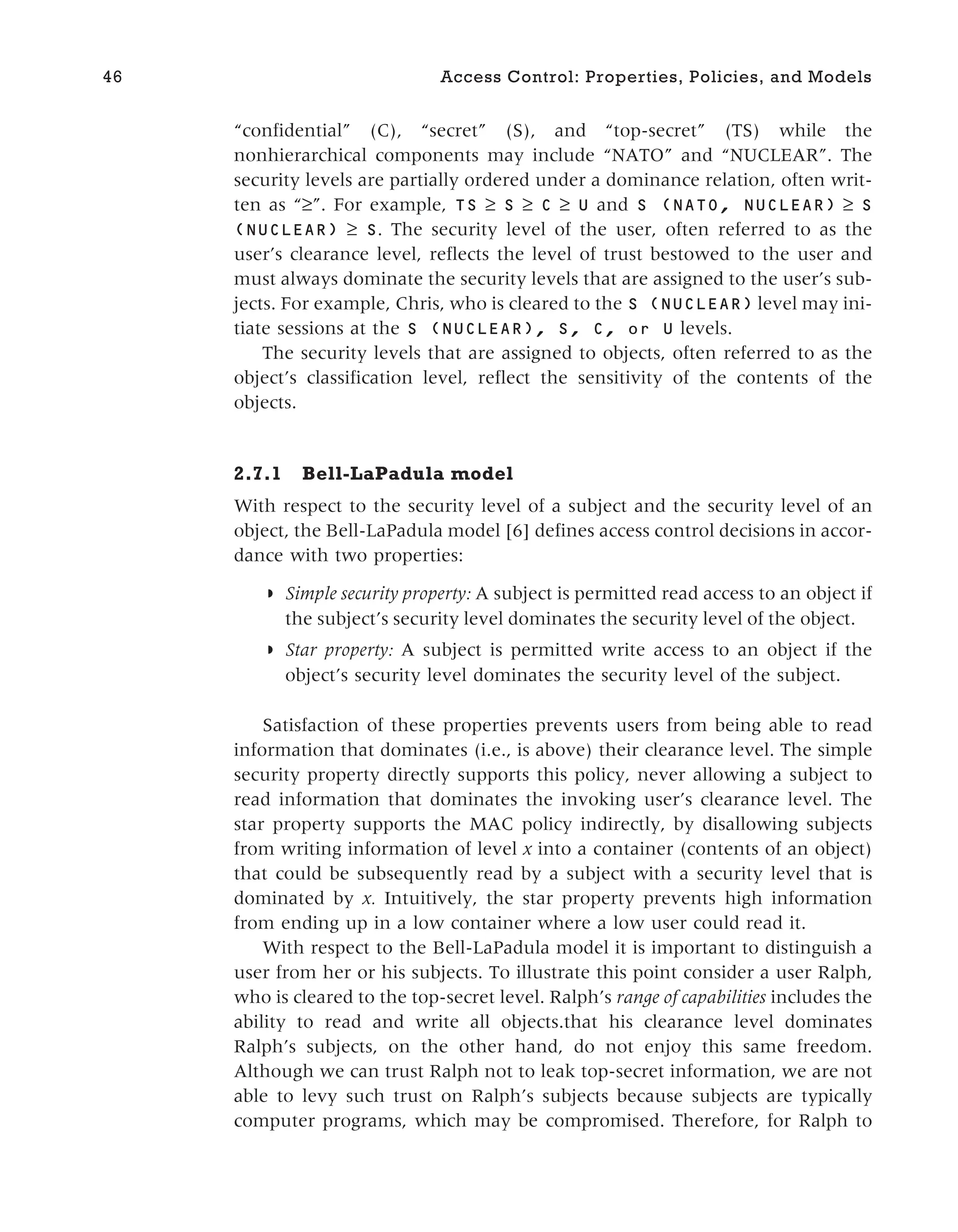 “confidential” (C), “secret” (S), and “top-secret” (TS) while the
nonhierarchical components may include “NATO” and “NUCLEAR”. The
security levels are partially ordered under a dominance relation, often writ-
ten as “≥”. For example, TS ≥ S ≥ C ≥ U and S (NATO, NUCLEAR) ≥ S
(NUCLEAR) ≥ S. The security level of the user, often referred to as the
user’s clearance level, reflects the level of trust bestowed to the user and
must always dominate the security levels that are assigned to the user’s sub-
jects. For example, Chris, who is cleared to the S (NUCLEAR) level may ini-
tiate sessions at the S (NUCLEAR), S, C, or U levels.
The security levels that are assigned to objects, often referred to as the
object’s classification level, reflect the sensitivity of the contents of the
objects.
2.7.1 Bell-LaPadula model
With respect to the security level of a subject and the security level of an
object, the Bell-LaPadula model [6] defines access control decisions in accor-
dance with two properties:
◗ Simple security property: A subject is permitted read access to an object if
the subject’s security level dominates the security level of the object.
◗ Star property: A subject is permitted write access to an object if the
object’s security level dominates the security level of the subject.
Satisfaction of these properties prevents users from being able to read
information that dominates (i.e., is above) their clearance level. The simple
security property directly supports this policy, never allowing a subject to
read information that dominates the invoking user’s clearance level. The
star property supports the MAC policy indirectly, by disallowing subjects
from writing information of level x into a container (contents of an object)
that could be subsequently read by a subject with a security level that is
dominated by x. Intuitively, the star property prevents high information
from ending up in a low container where a low user could read it.
With respect to the Bell-LaPadula model it is important to distinguish a
user from her or his subjects. To illustrate this point consider a user Ralph,
who is cleared to the top-secret level. Ralph’s range of capabilities includes the
ability to read and write all objects.that his clearance level dominates
Ralph’s subjects, on the other hand, do not enjoy this same freedom.
Although we can trust Ralph not to leak top-secret information, we are not
able to levy such trust on Ralph’s subjects because subjects are typically
computer programs, which may be compromised. Therefore, for Ralph to
46 Access Control: Properties, Policies, and Models
 