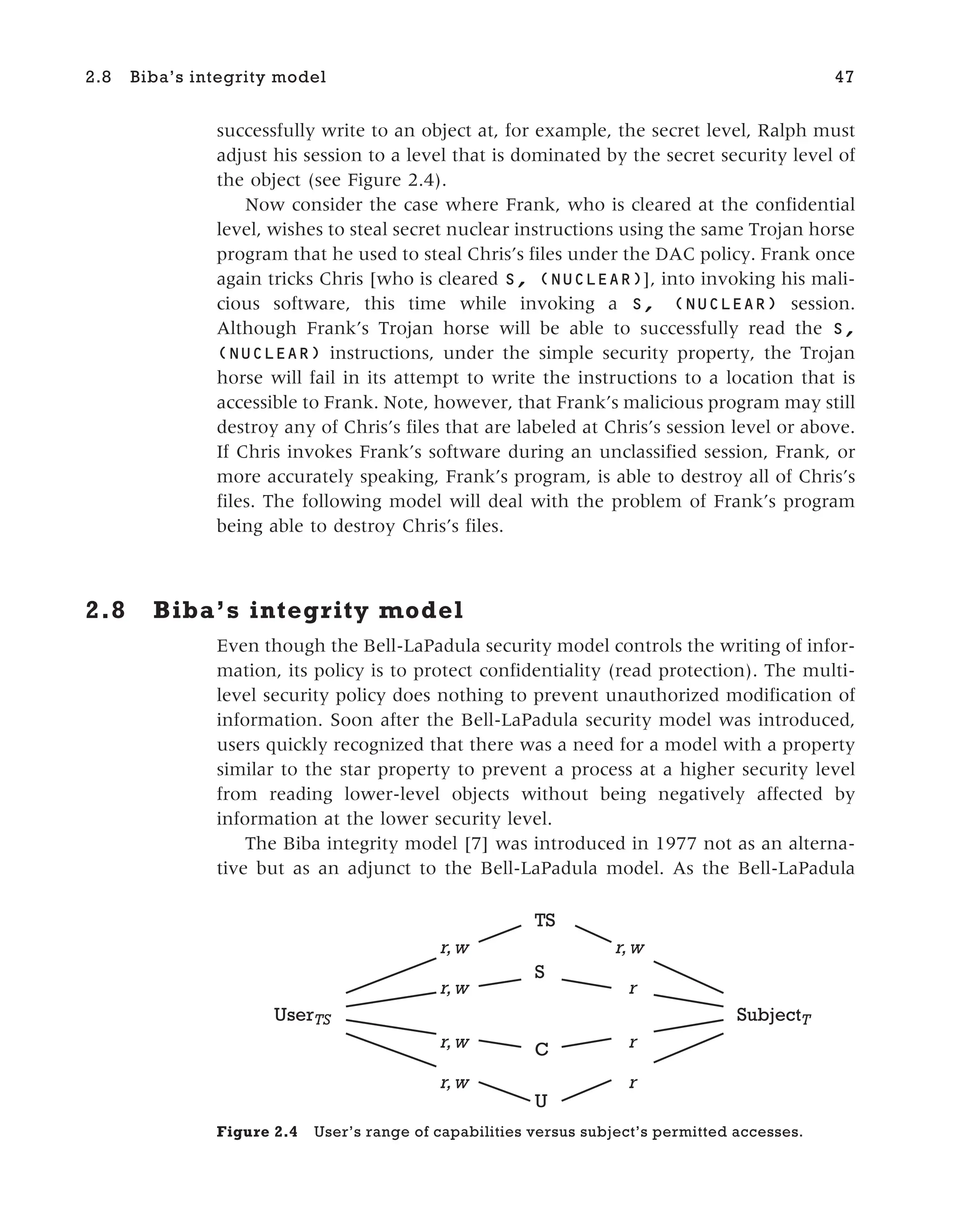 successfully write to an object at, for example, the secret level, Ralph must
adjust his session to a level that is dominated by the secret security level of
the object (see Figure 2.4).
Now consider the case where Frank, who is cleared at the confidential
level, wishes to steal secret nuclear instructions using the same Trojan horse
program that he used to steal Chris’s files under the DAC policy. Frank once
again tricks Chris [who is cleared S, (NUCLEAR)], into invoking his mali-
cious software, this time while invoking a S, (NUCLEAR) session.
Although Frank’s Trojan horse will be able to successfully read the S,
(NUCLEAR) instructions, under the simple security property, the Trojan
horse will fail in its attempt to write the instructions to a location that is
accessible to Frank. Note, however, that Frank’s malicious program may still
destroy any of Chris’s files that are labeled at Chris’s session level or above.
If Chris invokes Frank’s software during an unclassified session, Frank, or
more accurately speaking, Frank’s program, is able to destroy all of Chris’s
files. The following model will deal with the problem of Frank’s program
being able to destroy Chris’s files.
2.8 Biba’s integrity model
Even though the Bell-LaPadula security model controls the writing of infor-
mation, its policy is to protect confidentiality (read protection). The multi-
level security policy does nothing to prevent unauthorized modification of
information. Soon after the Bell-LaPadula security model was introduced,
users quickly recognized that there was a need for a model with a property
similar to the star property to prevent a process at a higher security level
from reading lower-level objects without being negatively affected by
information at the lower security level.
The Biba integrity model [7] was introduced in 1977 not as an alterna-
tive but as an adjunct to the Bell-LaPadula model. As the Bell-LaPadula
2.8 Biba’s integrity model 47
UserTS
r,w
TS
S
C
U
r,w
r,w
r,w
SubjectT
r,w
r
r
r
Figure 2.4 User’s range of capabilities versus subject’s permitted accesses.
 