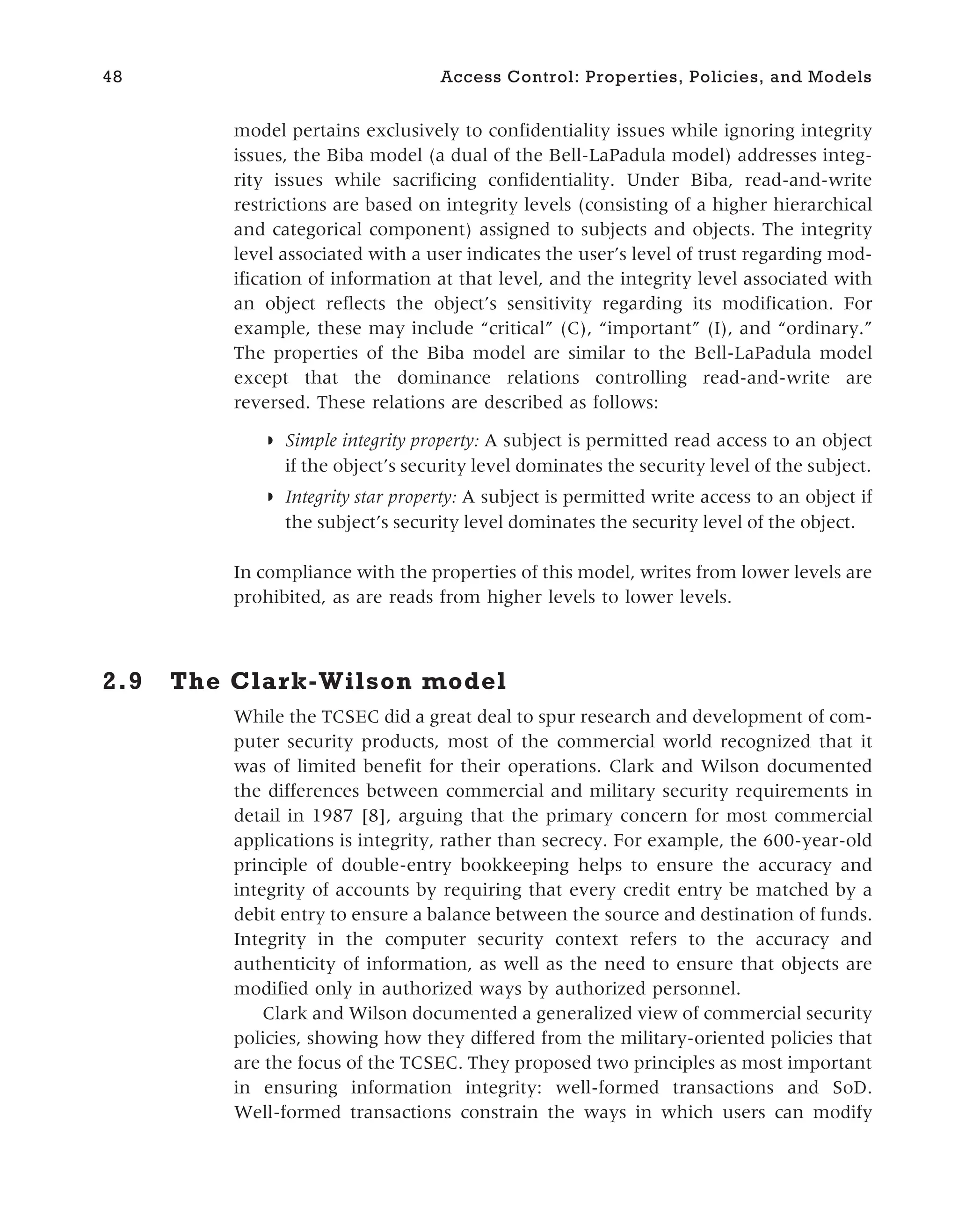 model pertains exclusively to confidentiality issues while ignoring integrity
issues, the Biba model (a dual of the Bell-LaPadula model) addresses integ-
rity issues while sacrificing confidentiality. Under Biba, read-and-write
restrictions are based on integrity levels (consisting of a higher hierarchical
and categorical component) assigned to subjects and objects. The integrity
level associated with a user indicates the user’s level of trust regarding mod-
ification of information at that level, and the integrity level associated with
an object reflects the object’s sensitivity regarding its modification. For
example, these may include “critical” (C), “important” (I), and “ordinary.”
The properties of the Biba model are similar to the Bell-LaPadula model
except that the dominance relations controlling read-and-write are
reversed. These relations are described as follows:
◗ Simple integrity property: A subject is permitted read access to an object
if the object’s security level dominates the security level of the subject.
◗ Integrity star property: A subject is permitted write access to an object if
the subject’s security level dominates the security level of the object.
In compliance with the properties of this model, writes from lower levels are
prohibited, as are reads from higher levels to lower levels.
2.9 The Clark-Wilson model
While the TCSEC did a great deal to spur research and development of com-
puter security products, most of the commercial world recognized that it
was of limited benefit for their operations. Clark and Wilson documented
the differences between commercial and military security requirements in
detail in 1987 [8], arguing that the primary concern for most commercial
applications is integrity, rather than secrecy. For example, the 600-year-old
principle of double-entry bookkeeping helps to ensure the accuracy and
integrity of accounts by requiring that every credit entry be matched by a
debit entry to ensure a balance between the source and destination of funds.
Integrity in the computer security context refers to the accuracy and
authenticity of information, as well as the need to ensure that objects are
modified only in authorized ways by authorized personnel.
Clark and Wilson documented a generalized view of commercial security
policies, showing how they differed from the military-oriented policies that
are the focus of the TCSEC. They proposed two principles as most important
in ensuring information integrity: well-formed transactions and SoD.
Well-formed transactions constrain the ways in which users can modify
48 Access Control: Properties, Policies, and Models
 