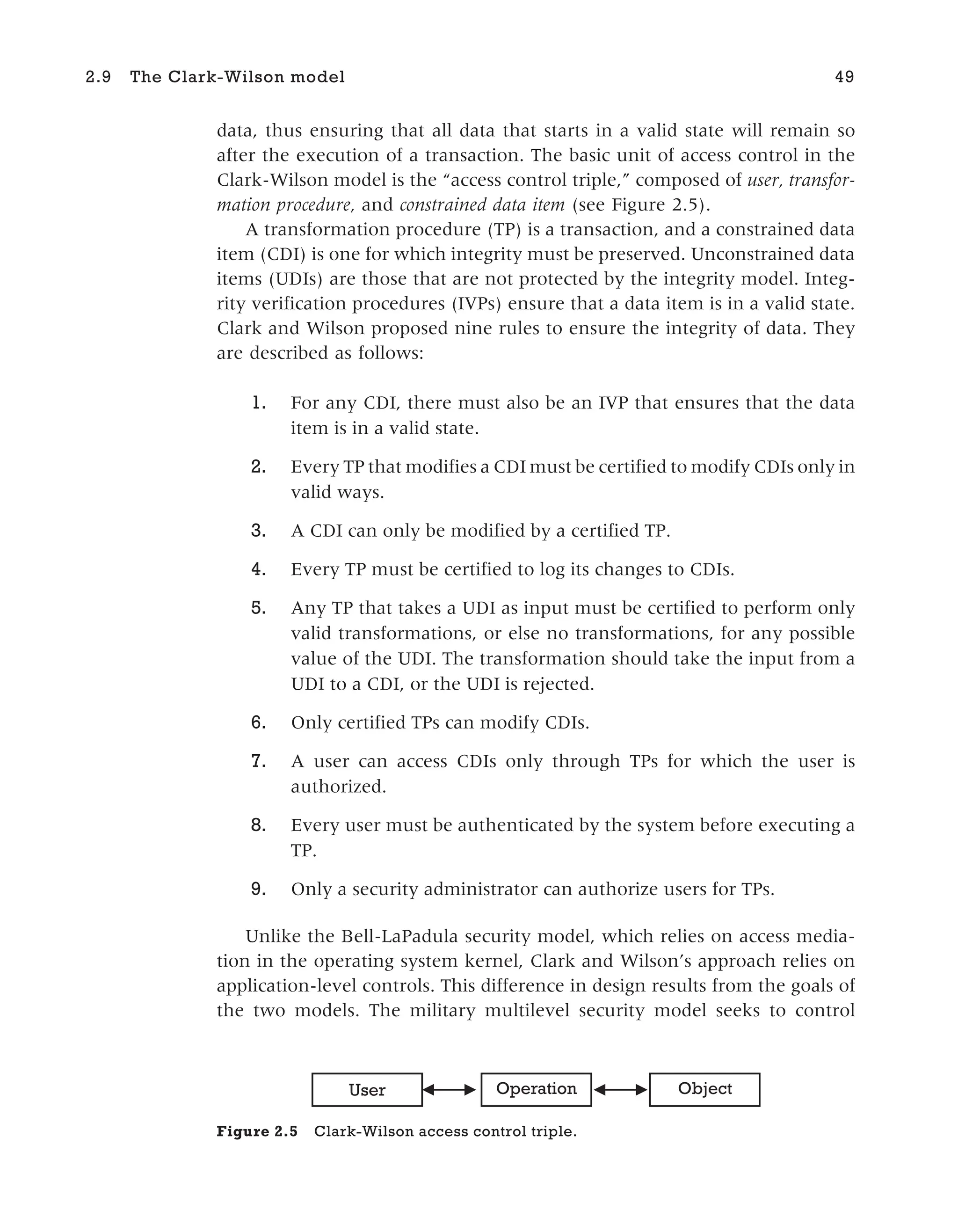 data, thus ensuring that all data that starts in a valid state will remain so
after the execution of a transaction. The basic unit of access control in the
Clark-Wilson model is the “access control triple,” composed of user, transfor-
mation procedure, and constrained data item (see Figure 2.5).
A transformation procedure (TP) is a transaction, and a constrained data
item (CDI) is one for which integrity must be preserved. Unconstrained data
items (UDIs) are those that are not protected by the integrity model. Integ-
rity verification procedures (IVPs) ensure that a data item is in a valid state.
Clark and Wilson proposed nine rules to ensure the integrity of data. They
are described as follows:
1. For any CDI, there must also be an IVP that ensures that the data
item is in a valid state.
2. Every TP that modifies a CDI must be certified to modify CDIs only in
valid ways.
3. A CDI can only be modified by a certified TP.
4. Every TP must be certified to log its changes to CDIs.
5. Any TP that takes a UDI as input must be certified to perform only
valid transformations, or else no transformations, for any possible
value of the UDI. The transformation should take the input from a
UDI to a CDI, or the UDI is rejected.
6. Only certified TPs can modify CDIs.
7. A user can access CDIs only through TPs for which the user is
authorized.
8. Every user must be authenticated by the system before executing a
TP.
9. Only a security administrator can authorize users for TPs.
Unlike the Bell-LaPadula security model, which relies on access media-
tion in the operating system kernel, Clark and Wilson’s approach relies on
application-level controls. This difference in design results from the goals of
the two models. The military multilevel security model seeks to control
2.9 The Clark-Wilson model 49
User Operation Object
Figure 2.5 Clark-Wilson access control triple.
 