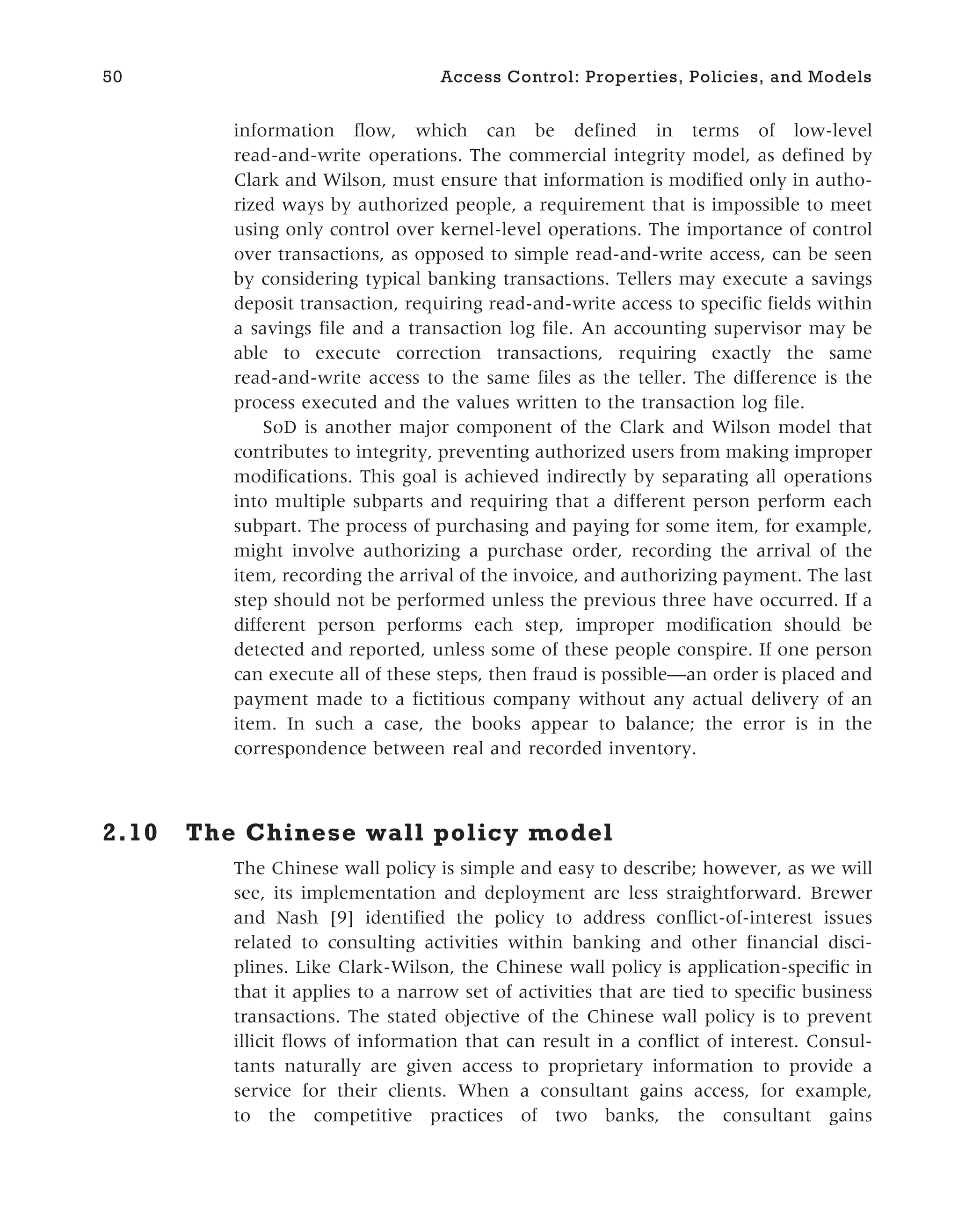 information flow, which can be defined in terms of low-level
read-and-write operations. The commercial integrity model, as defined by
Clark and Wilson, must ensure that information is modified only in autho-
rized ways by authorized people, a requirement that is impossible to meet
using only control over kernel-level operations. The importance of control
over transactions, as opposed to simple read-and-write access, can be seen
by considering typical banking transactions. Tellers may execute a savings
deposit transaction, requiring read-and-write access to specific fields within
a savings file and a transaction log file. An accounting supervisor may be
able to execute correction transactions, requiring exactly the same
read-and-write access to the same files as the teller. The difference is the
process executed and the values written to the transaction log file.
SoD is another major component of the Clark and Wilson model that
contributes to integrity, preventing authorized users from making improper
modifications. This goal is achieved indirectly by separating all operations
into multiple subparts and requiring that a different person perform each
subpart. The process of purchasing and paying for some item, for example,
might involve authorizing a purchase order, recording the arrival of the
item, recording the arrival of the invoice, and authorizing payment. The last
step should not be performed unless the previous three have occurred. If a
different person performs each step, improper modification should be
detected and reported, unless some of these people conspire. If one person
can execute all of these steps, then fraud is possible—an order is placed and
payment made to a fictitious company without any actual delivery of an
item. In such a case, the books appear to balance; the error is in the
correspondence between real and recorded inventory.
2.10 The Chinese wall policy model
The Chinese wall policy is simple and easy to describe; however, as we will
see, its implementation and deployment are less straightforward. Brewer
and Nash [9] identified the policy to address conflict-of-interest issues
related to consulting activities within banking and other financial disci-
plines. Like Clark-Wilson, the Chinese wall policy is application-specific in
that it applies to a narrow set of activities that are tied to specific business
transactions. The stated objective of the Chinese wall policy is to prevent
illicit flows of information that can result in a conflict of interest. Consul-
tants naturally are given access to proprietary information to provide a
service for their clients. When a consultant gains access, for example,
to the competitive practices of two banks, the consultant gains
50 Access Control: Properties, Policies, and Models
 