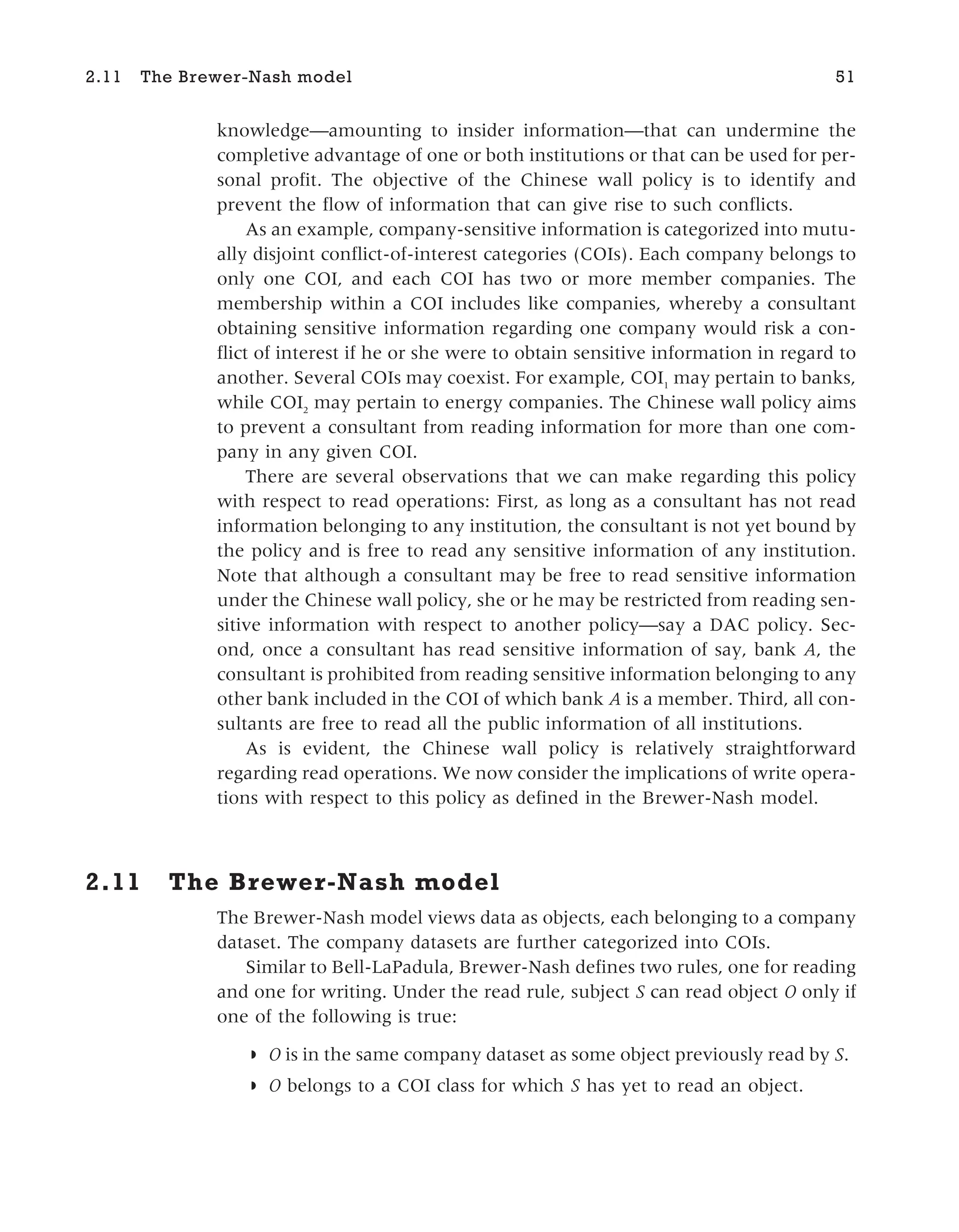 knowledge—amounting to insider information—that can undermine the
completive advantage of one or both institutions or that can be used for per-
sonal profit. The objective of the Chinese wall policy is to identify and
prevent the flow of information that can give rise to such conflicts.
As an example, company-sensitive information is categorized into mutu-
ally disjoint conflict-of-interest categories (COIs). Each company belongs to
only one COI, and each COI has two or more member companies. The
membership within a COI includes like companies, whereby a consultant
obtaining sensitive information regarding one company would risk a con-
flict of interest if he or she were to obtain sensitive information in regard to
another. Several COIs may coexist. For example, COI1
may pertain to banks,
while COI2
may pertain to energy companies. The Chinese wall policy aims
to prevent a consultant from reading information for more than one com-
pany in any given COI.
There are several observations that we can make regarding this policy
with respect to read operations: First, as long as a consultant has not read
information belonging to any institution, the consultant is not yet bound by
the policy and is free to read any sensitive information of any institution.
Note that although a consultant may be free to read sensitive information
under the Chinese wall policy, she or he may be restricted from reading sen-
sitive information with respect to another policy—say a DAC policy. Sec-
ond, once a consultant has read sensitive information of say, bank A, the
consultant is prohibited from reading sensitive information belonging to any
other bank included in the COI of which bank A is a member. Third, all con-
sultants are free to read all the public information of all institutions.
As is evident, the Chinese wall policy is relatively straightforward
regarding read operations. We now consider the implications of write opera-
tions with respect to this policy as defined in the Brewer-Nash model.
2.11 The Brewer-Nash model
The Brewer-Nash model views data as objects, each belonging to a company
dataset. The company datasets are further categorized into COIs.
Similar to Bell-LaPadula, Brewer-Nash defines two rules, one for reading
and one for writing. Under the read rule, subject S can read object O only if
one of the following is true:
◗ O is in the same company dataset as some object previously read by S.
◗ O belongs to a COI class for which S has yet to read an object.
2.11 The Brewer-Nash model 51
 