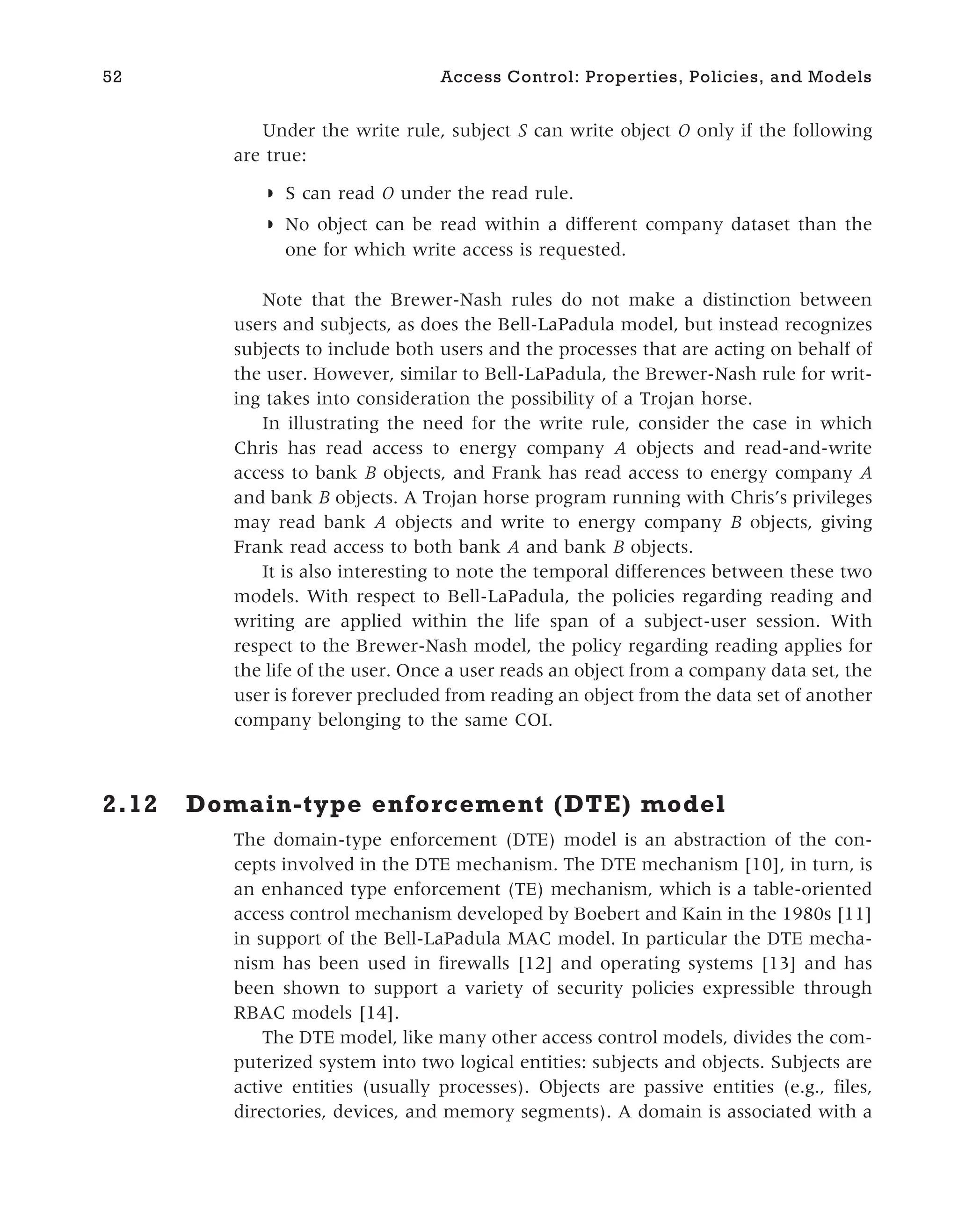 Under the write rule, subject S can write object O only if the following
are true:
◗ S can read O under the read rule.
◗ No object can be read within a different company dataset than the
one for which write access is requested.
Note that the Brewer-Nash rules do not make a distinction between
users and subjects, as does the Bell-LaPadula model, but instead recognizes
subjects to include both users and the processes that are acting on behalf of
the user. However, similar to Bell-LaPadula, the Brewer-Nash rule for writ-
ing takes into consideration the possibility of a Trojan horse.
In illustrating the need for the write rule, consider the case in which
Chris has read access to energy company A objects and read-and-write
access to bank B objects, and Frank has read access to energy company A
and bank B objects. A Trojan horse program running with Chris’s privileges
may read bank A objects and write to energy company B objects, giving
Frank read access to both bank A and bank B objects.
It is also interesting to note the temporal differences between these two
models. With respect to Bell-LaPadula, the policies regarding reading and
writing are applied within the life span of a subject-user session. With
respect to the Brewer-Nash model, the policy regarding reading applies for
the life of the user. Once a user reads an object from a company data set, the
user is forever precluded from reading an object from the data set of another
company belonging to the same COI.
2.12 Domain-type enforcement (DTE) model
The domain-type enforcement (DTE) model is an abstraction of the con-
cepts involved in the DTE mechanism. The DTE mechanism [10], in turn, is
an enhanced type enforcement (TE) mechanism, which is a table-oriented
access control mechanism developed by Boebert and Kain in the 1980s [11]
in support of the Bell-LaPadula MAC model. In particular the DTE mecha-
nism has been used in firewalls [12] and operating systems [13] and has
been shown to support a variety of security policies expressible through
RBAC models [14].
The DTE model, like many other access control models, divides the com-
puterized system into two logical entities: subjects and objects. Subjects are
active entities (usually processes). Objects are passive entities (e.g., files,
directories, devices, and memory segments). A domain is associated with a
52 Access Control: Properties, Policies, and Models
 