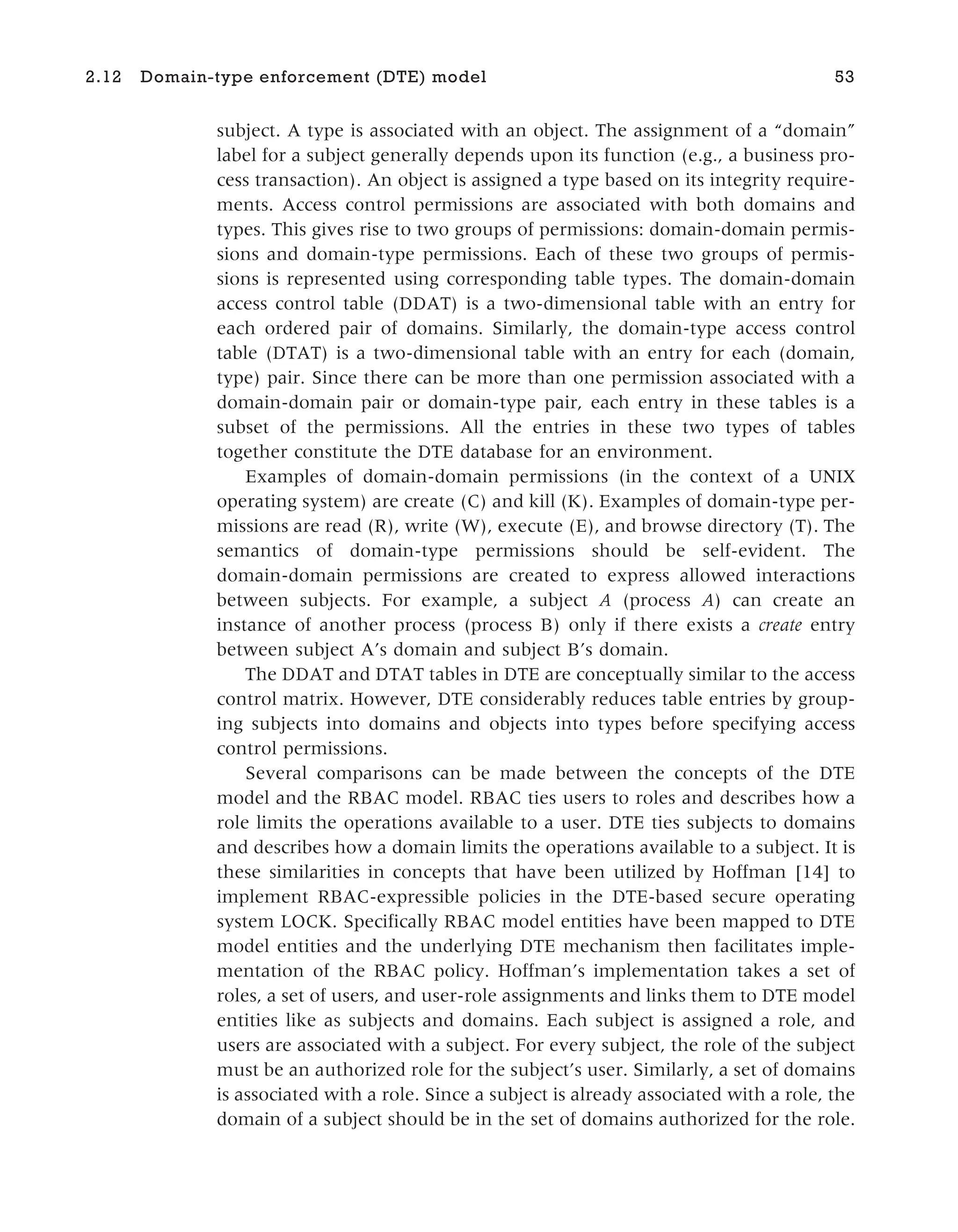 subject. A type is associated with an object. The assignment of a “domain”
label for a subject generally depends upon its function (e.g., a business pro-
cess transaction). An object is assigned a type based on its integrity require-
ments. Access control permissions are associated with both domains and
types. This gives rise to two groups of permissions: domain-domain permis-
sions and domain-type permissions. Each of these two groups of permis-
sions is represented using corresponding table types. The domain-domain
access control table (DDAT) is a two-dimensional table with an entry for
each ordered pair of domains. Similarly, the domain-type access control
table (DTAT) is a two-dimensional table with an entry for each (domain,
type) pair. Since there can be more than one permission associated with a
domain-domain pair or domain-type pair, each entry in these tables is a
subset of the permissions. All the entries in these two types of tables
together constitute the DTE database for an environment.
Examples of domain-domain permissions (in the context of a UNIX
operating system) are create (C) and kill (K). Examples of domain-type per-
missions are read (R), write (W), execute (E), and browse directory (T). The
semantics of domain-type permissions should be self-evident. The
domain-domain permissions are created to express allowed interactions
between subjects. For example, a subject A (process A) can create an
instance of another process (process B) only if there exists a create entry
between subject A’s domain and subject B’s domain.
The DDAT and DTAT tables in DTE are conceptually similar to the access
control matrix. However, DTE considerably reduces table entries by group-
ing subjects into domains and objects into types before specifying access
control permissions.
Several comparisons can be made between the concepts of the DTE
model and the RBAC model. RBAC ties users to roles and describes how a
role limits the operations available to a user. DTE ties subjects to domains
and describes how a domain limits the operations available to a subject. It is
these similarities in concepts that have been utilized by Hoffman [14] to
implement RBAC-expressible policies in the DTE-based secure operating
system LOCK. Specifically RBAC model entities have been mapped to DTE
model entities and the underlying DTE mechanism then facilitates imple-
mentation of the RBAC policy. Hoffman’s implementation takes a set of
roles, a set of users, and user-role assignments and links them to DTE model
entities like as subjects and domains. Each subject is assigned a role, and
users are associated with a subject. For every subject, the role of the subject
must be an authorized role for the subject’s user. Similarly, a set of domains
is associated with a role. Since a subject is already associated with a role, the
domain of a subject should be in the set of domains authorized for the role.
2.12 Domain-type enforcement (DTE) model 53
 