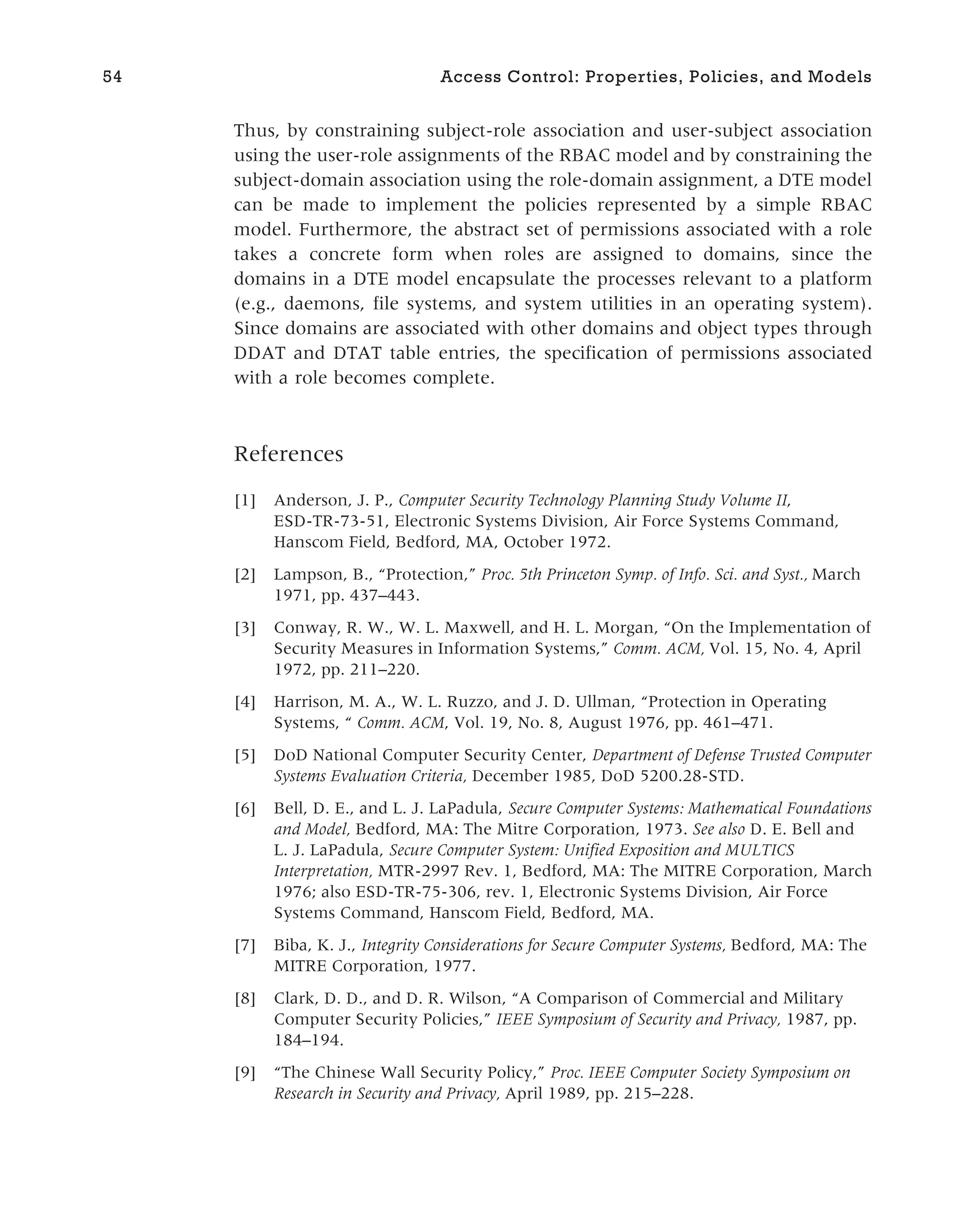 Thus, by constraining subject-role association and user-subject association
using the user-role assignments of the RBAC model and by constraining the
subject-domain association using the role-domain assignment, a DTE model
can be made to implement the policies represented by a simple RBAC
model. Furthermore, the abstract set of permissions associated with a role
takes a concrete form when roles are assigned to domains, since the
domains in a DTE model encapsulate the processes relevant to a platform
(e.g., daemons, file systems, and system utilities in an operating system).
Since domains are associated with other domains and object types through
DDAT and DTAT table entries, the specification of permissions associated
with a role becomes complete.
References
[1] Anderson, J. P., Computer Security Technology Planning Study Volume II,
ESD-TR-73-51, Electronic Systems Division, Air Force Systems Command,
Hanscom Field, Bedford, MA, October 1972.
[2] Lampson, B., “Protection,” Proc. 5th Princeton Symp. of Info. Sci. and Syst., March
1971, pp. 437–443.
[3] Conway, R. W., W. L. Maxwell, and H. L. Morgan, “On the Implementation of
Security Measures in Information Systems,” Comm. ACM, Vol. 15, No. 4, April
1972, pp. 211–220.
[4] Harrison, M. A., W. L. Ruzzo, and J. D. Ullman, “Protection in Operating
Systems, “ Comm. ACM, Vol. 19, No. 8, August 1976, pp. 461–471.
[5] DoD National Computer Security Center, Department of Defense Trusted Computer
Systems Evaluation Criteria, December 1985, DoD 5200.28-STD.
[6] Bell, D. E., and L. J. LaPadula, Secure Computer Systems: Mathematical Foundations
and Model, Bedford, MA: The Mitre Corporation, 1973. See also D. E. Bell and
L. J. LaPadula, Secure Computer System: Unified Exposition and MULTICS
Interpretation, MTR-2997 Rev. 1, Bedford, MA: The MITRE Corporation, March
1976; also ESD-TR-75-306, rev. 1, Electronic Systems Division, Air Force
Systems Command, Hanscom Field, Bedford, MA.
[7] Biba, K. J., Integrity Considerations for Secure Computer Systems, Bedford, MA: The
MITRE Corporation, 1977.
[8] Clark, D. D., and D. R. Wilson, “A Comparison of Commercial and Military
Computer Security Policies,” IEEE Symposium of Security and Privacy, 1987, pp.
184–194.
[9] “The Chinese Wall Security Policy,” Proc. IEEE Computer Society Symposium on
Research in Security and Privacy, April 1989, pp. 215–228.
54 Access Control: Properties, Policies, and Models
 