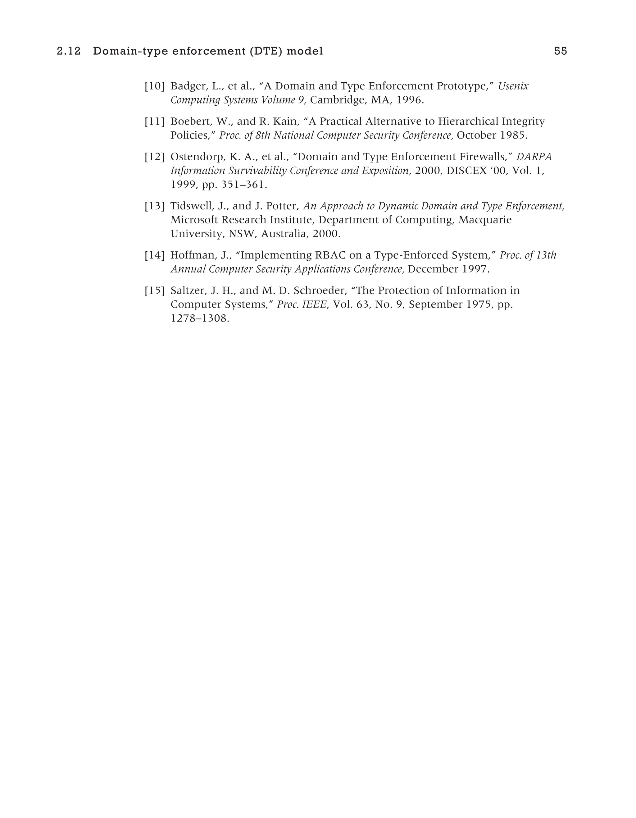 [10] Badger, L., et al., “A Domain and Type Enforcement Prototype,” Usenix
Computing Systems Volume 9, Cambridge, MA, 1996.
[11] Boebert, W., and R. Kain, “A Practical Alternative to Hierarchical Integrity
Policies,” Proc. of 8th National Computer Security Conference, October 1985.
[12] Ostendorp, K. A., et al., “Domain and Type Enforcement Firewalls,” DARPA
Information Survivability Conference and Exposition, 2000, DISCEX ‘00, Vol. 1,
1999, pp. 351–361.
[13] Tidswell, J., and J. Potter, An Approach to Dynamic Domain and Type Enforcement,
Microsoft Research Institute, Department of Computing, Macquarie
University, NSW, Australia, 2000.
[14] Hoffman, J., “Implementing RBAC on a Type-Enforced System,” Proc. of 13th
Annual Computer Security Applications Conference, December 1997.
[15] Saltzer, J. H., and M. D. Schroeder, “The Protection of Information in
Computer Systems,” Proc. IEEE, Vol. 63, No. 9, September 1975, pp.
1278–1308.
2.12 Domain-type enforcement (DTE) model 55
 