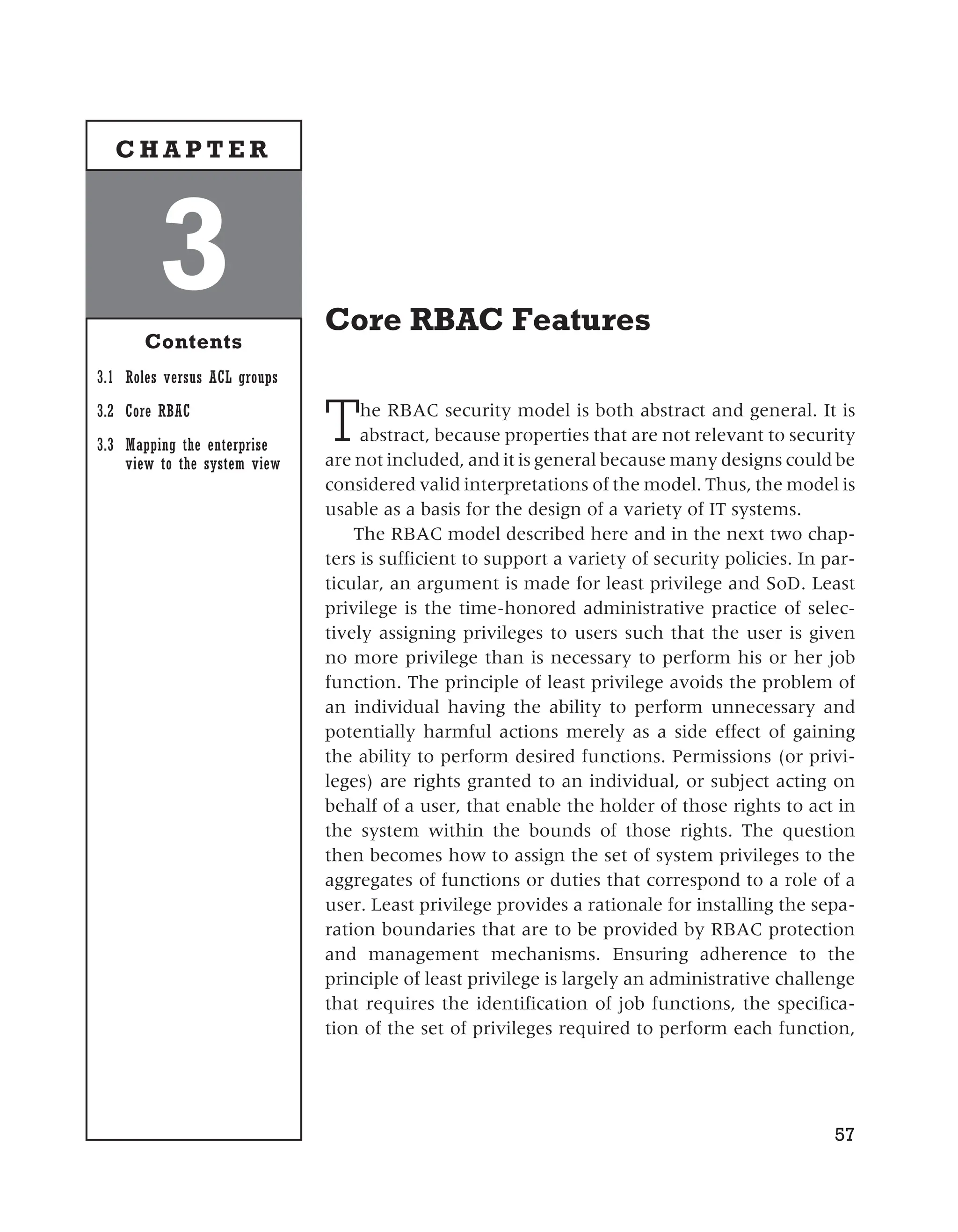 Core RBAC Features
The RBAC security model is both abstract and general. It is
abstract, because properties that are not relevant to security
are not included, and it is general because many designs could be
considered valid interpretations of the model. Thus, the model is
usable as a basis for the design of a variety of IT systems.
The RBAC model described here and in the next two chap-
ters is sufficient to support a variety of security policies. In par-
ticular, an argument is made for least privilege and SoD. Least
privilege is the time-honored administrative practice of selec-
tively assigning privileges to users such that the user is given
no more privilege than is necessary to perform his or her job
function. The principle of least privilege avoids the problem of
an individual having the ability to perform unnecessary and
potentially harmful actions merely as a side effect of gaining
the ability to perform desired functions. Permissions (or privi-
leges) are rights granted to an individual, or subject acting on
behalf of a user, that enable the holder of those rights to act in
the system within the bounds of those rights. The question
then becomes how to assign the set of system privileges to the
aggregates of functions or duties that correspond to a role of a
user. Least privilege provides a rationale for installing the sepa-
ration boundaries that are to be provided by RBAC protection
and management mechanisms. Ensuring adherence to the
principle of least privilege is largely an administrative challenge
that requires the identification of job functions, the specifica-
tion of the set of privileges required to perform each function,
57
3
Contents
3.1 Roles versus ACL groups
3.2 Core RBAC
3.3 Mapping the enterprise
view to the system view
C H A P T E R
 