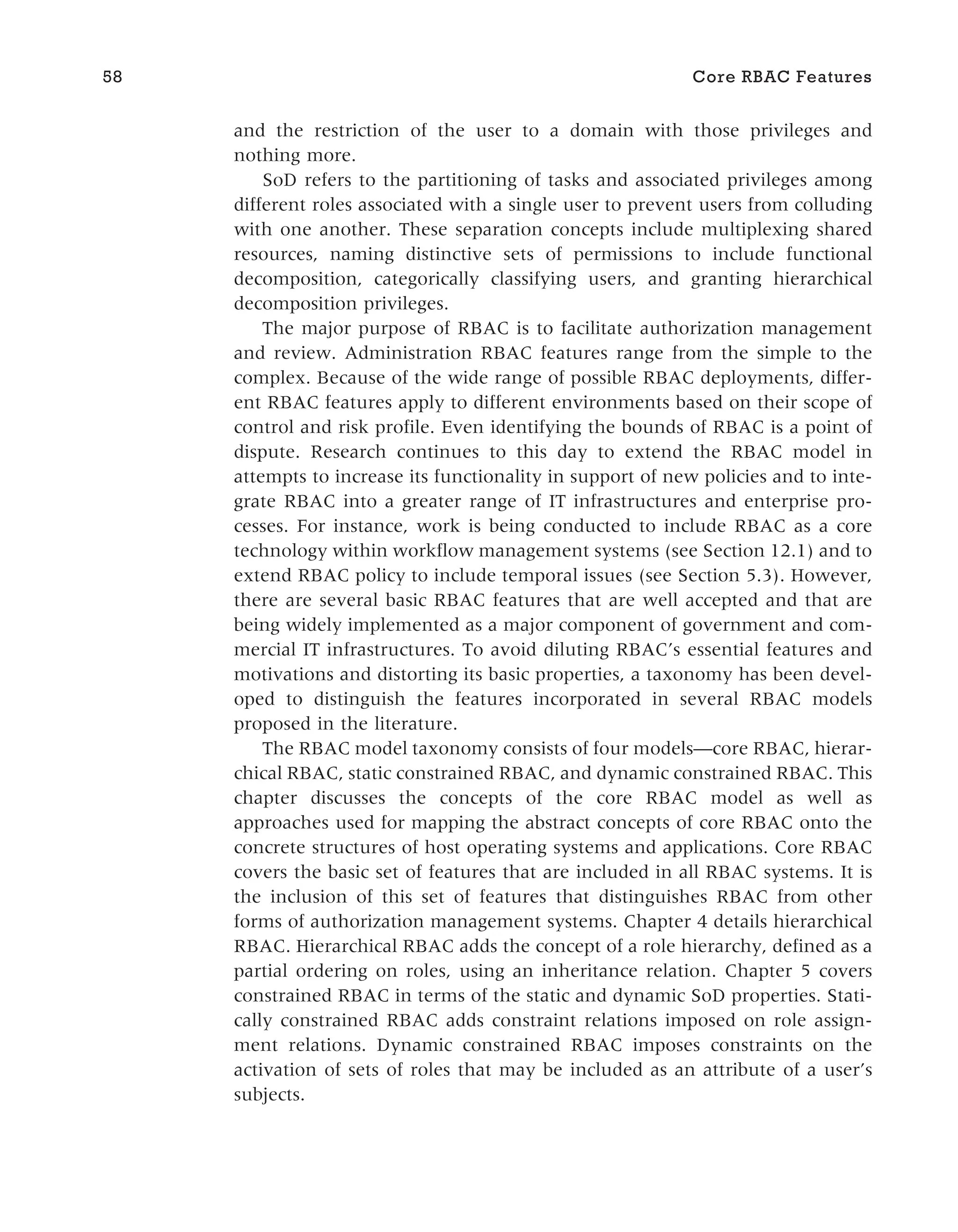 and the restriction of the user to a domain with those privileges and
nothing more.
SoD refers to the partitioning of tasks and associated privileges among
different roles associated with a single user to prevent users from colluding
with one another. These separation concepts include multiplexing shared
resources, naming distinctive sets of permissions to include functional
decomposition, categorically classifying users, and granting hierarchical
decomposition privileges.
The major purpose of RBAC is to facilitate authorization management
and review. Administration RBAC features range from the simple to the
complex. Because of the wide range of possible RBAC deployments, differ-
ent RBAC features apply to different environments based on their scope of
control and risk profile. Even identifying the bounds of RBAC is a point of
dispute. Research continues to this day to extend the RBAC model in
attempts to increase its functionality in support of new policies and to inte-
grate RBAC into a greater range of IT infrastructures and enterprise pro-
cesses. For instance, work is being conducted to include RBAC as a core
technology within workflow management systems (see Section 12.1) and to
extend RBAC policy to include temporal issues (see Section 5.3). However,
there are several basic RBAC features that are well accepted and that are
being widely implemented as a major component of government and com-
mercial IT infrastructures. To avoid diluting RBAC’s essential features and
motivations and distorting its basic properties, a taxonomy has been devel-
oped to distinguish the features incorporated in several RBAC models
proposed in the literature.
The RBAC model taxonomy consists of four models—core RBAC, hierar-
chical RBAC, static constrained RBAC, and dynamic constrained RBAC. This
chapter discusses the concepts of the core RBAC model as well as
approaches used for mapping the abstract concepts of core RBAC onto the
concrete structures of host operating systems and applications. Core RBAC
covers the basic set of features that are included in all RBAC systems. It is
the inclusion of this set of features that distinguishes RBAC from other
forms of authorization management systems. Chapter 4 details hierarchical
RBAC. Hierarchical RBAC adds the concept of a role hierarchy, defined as a
partial ordering on roles, using an inheritance relation. Chapter 5 covers
constrained RBAC in terms of the static and dynamic SoD properties. Stati-
cally constrained RBAC adds constraint relations imposed on role assign-
ment relations. Dynamic constrained RBAC imposes constraints on the
activation of sets of roles that may be included as an attribute of a user’s
subjects.
58 Core RBAC Features
 