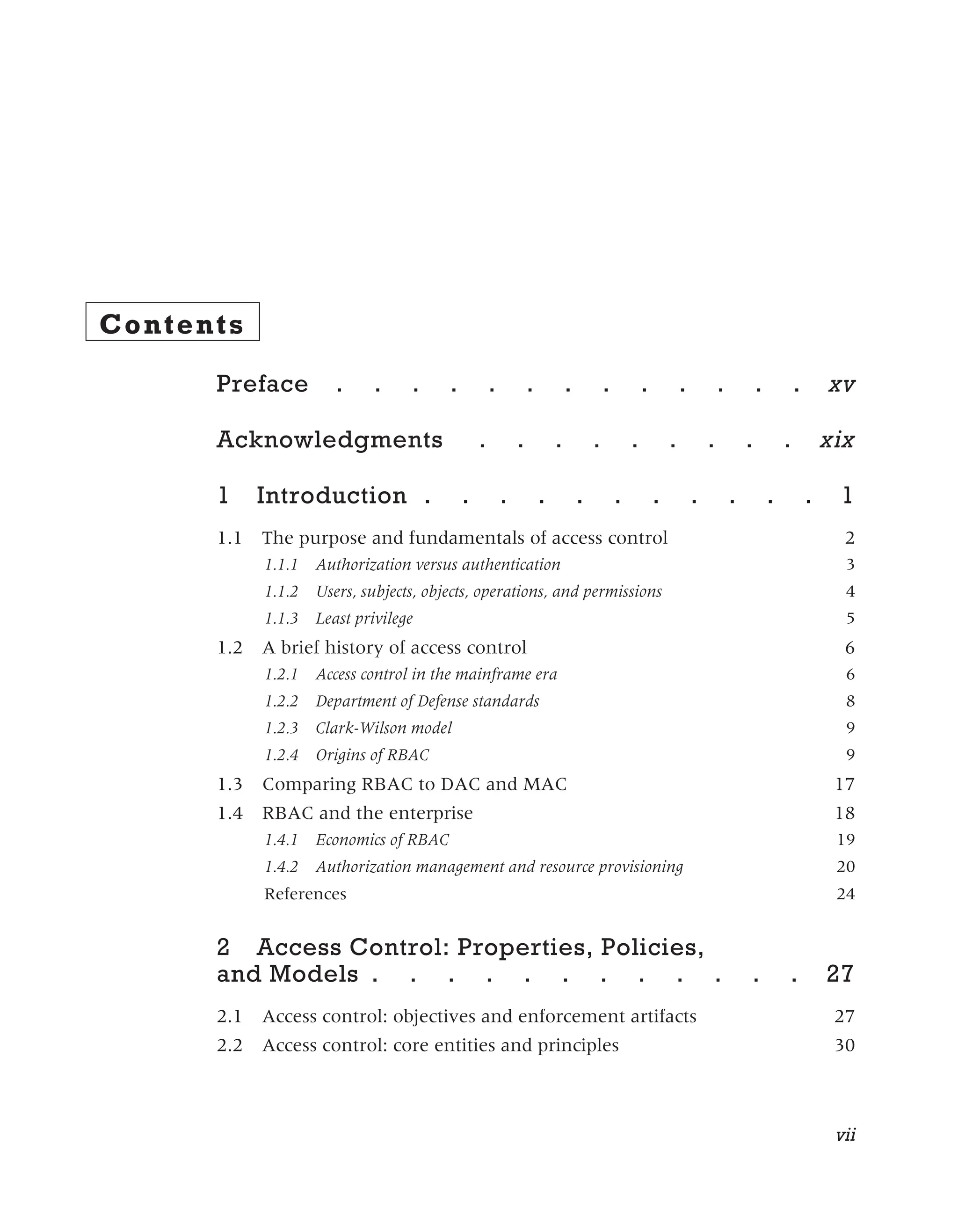 Contents
Preface . . . . . . . . . . . . . xv
Acknowledgments . . . . . . . . . xix
1 Introduction . . . . . . . . . . . 1
1.1 The purpose and fundamentals of access control 2
1.1.1 Authorization versus authentication 3
1.1.2 Users, subjects, objects, operations, and permissions 4
1.1.3 Least privilege 5
1.2 A brief history of access control 6
1.2.1 Access control in the mainframe era 6
1.2.2 Department of Defense standards 8
1.2.3 Clark-Wilson model 9
1.2.4 Origins of RBAC 9
1.3 Comparing RBAC to DAC and MAC 17
1.4 RBAC and the enterprise 18
1.4.1 Economics of RBAC 19
1.4.2 Authorization management and resource provisioning 20
References 24
2 Access Control: Properties, Policies,
and Models . . . . . . . . . . . . 27
2.1 Access control: objectives and enforcement artifacts 27
2.2 Access control: core entities and principles 30
vii
 