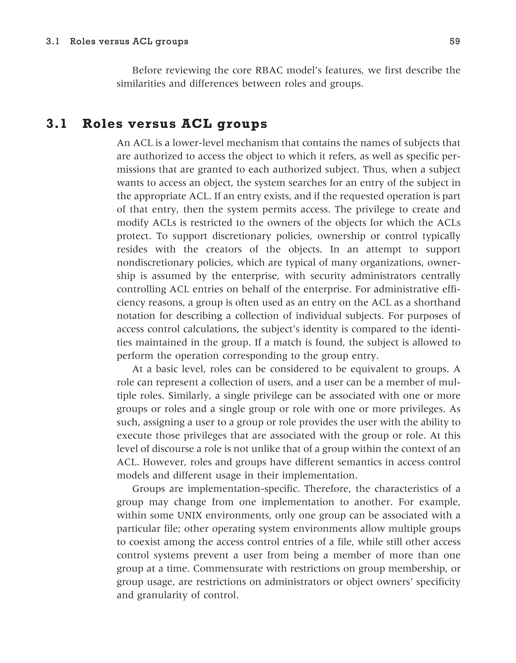 Before reviewing the core RBAC model’s features, we first describe the
similarities and differences between roles and groups.
3.1 Roles versus ACL groups
An ACL is a lower-level mechanism that contains the names of subjects that
are authorized to access the object to which it refers, as well as specific per-
missions that are granted to each authorized subject. Thus, when a subject
wants to access an object, the system searches for an entry of the subject in
the appropriate ACL. If an entry exists, and if the requested operation is part
of that entry, then the system permits access. The privilege to create and
modify ACLs is restricted to the owners of the objects for which the ACLs
protect. To support discretionary policies, ownership or control typically
resides with the creators of the objects. In an attempt to support
nondiscretionary policies, which are typical of many organizations, owner-
ship is assumed by the enterprise, with security administrators centrally
controlling ACL entries on behalf of the enterprise. For administrative effi-
ciency reasons, a group is often used as an entry on the ACL as a shorthand
notation for describing a collection of individual subjects. For purposes of
access control calculations, the subject’s identity is compared to the identi-
ties maintained in the group. If a match is found, the subject is allowed to
perform the operation corresponding to the group entry.
At a basic level, roles can be considered to be equivalent to groups. A
role can represent a collection of users, and a user can be a member of mul-
tiple roles. Similarly, a single privilege can be associated with one or more
groups or roles and a single group or role with one or more privileges. As
such, assigning a user to a group or role provides the user with the ability to
execute those privileges that are associated with the group or role. At this
level of discourse a role is not unlike that of a group within the context of an
ACL. However, roles and groups have different semantics in access control
models and different usage in their implementation.
Groups are implementation-specific. Therefore, the characteristics of a
group may change from one implementation to another. For example,
within some UNIX environments, only one group can be associated with a
particular file; other operating system environments allow multiple groups
to coexist among the access control entries of a file, while still other access
control systems prevent a user from being a member of more than one
group at a time. Commensurate with restrictions on group membership, or
group usage, are restrictions on administrators or object owners’ specificity
and granularity of control.
3.1 Roles versus ACL groups 59
 