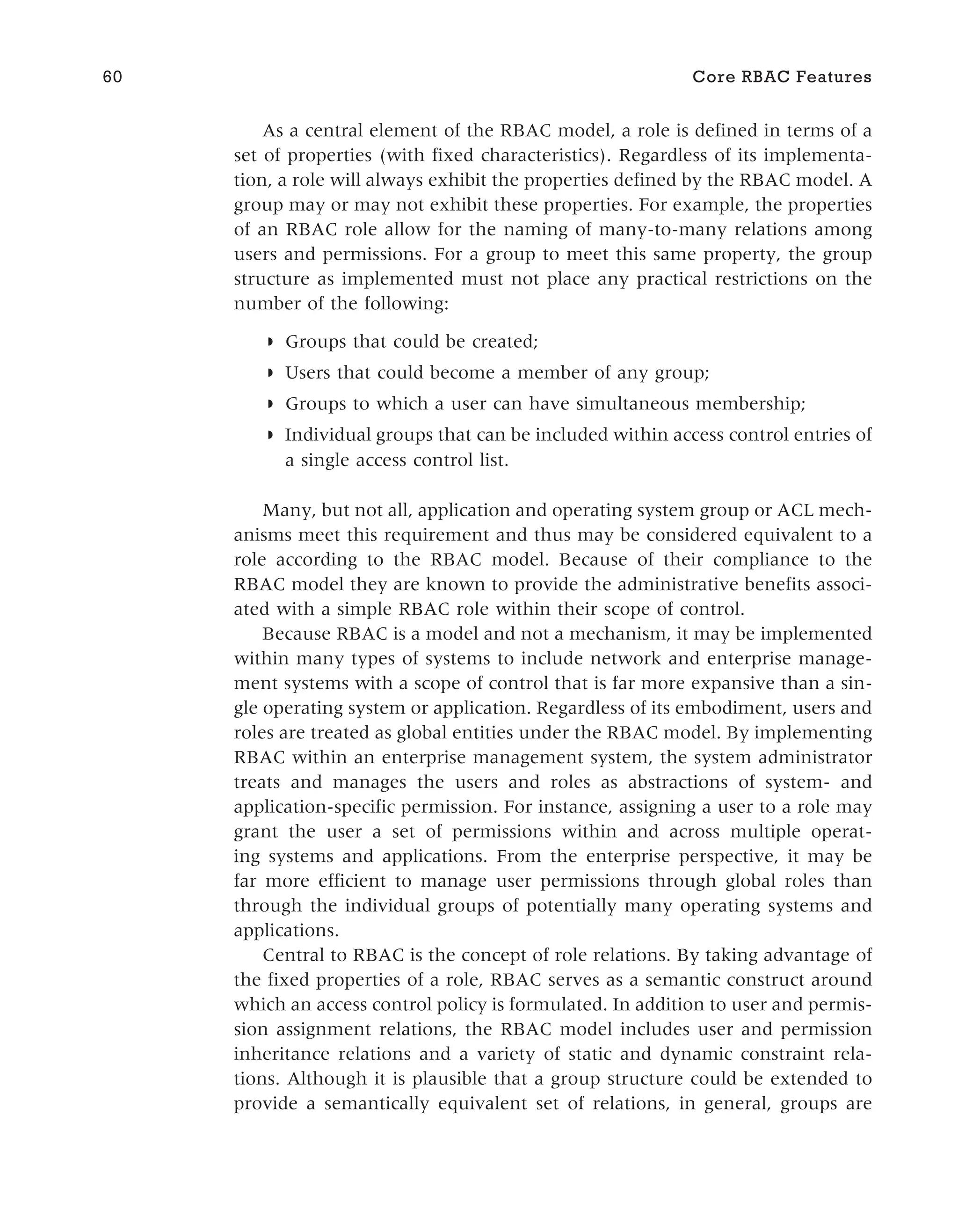 As a central element of the RBAC model, a role is defined in terms of a
set of properties (with fixed characteristics). Regardless of its implementa-
tion, a role will always exhibit the properties defined by the RBAC model. A
group may or may not exhibit these properties. For example, the properties
of an RBAC role allow for the naming of many-to-many relations among
users and permissions. For a group to meet this same property, the group
structure as implemented must not place any practical restrictions on the
number of the following:
◗ Groups that could be created;
◗ Users that could become a member of any group;
◗ Groups to which a user can have simultaneous membership;
◗ Individual groups that can be included within access control entries of
a single access control list.
Many, but not all, application and operating system group or ACL mech-
anisms meet this requirement and thus may be considered equivalent to a
role according to the RBAC model. Because of their compliance to the
RBAC model they are known to provide the administrative benefits associ-
ated with a simple RBAC role within their scope of control.
Because RBAC is a model and not a mechanism, it may be implemented
within many types of systems to include network and enterprise manage-
ment systems with a scope of control that is far more expansive than a sin-
gle operating system or application. Regardless of its embodiment, users and
roles are treated as global entities under the RBAC model. By implementing
RBAC within an enterprise management system, the system administrator
treats and manages the users and roles as abstractions of system- and
application-specific permission. For instance, assigning a user to a role may
grant the user a set of permissions within and across multiple operat-
ing systems and applications. From the enterprise perspective, it may be
far more efficient to manage user permissions through global roles than
through the individual groups of potentially many operating systems and
applications.
Central to RBAC is the concept of role relations. By taking advantage of
the fixed properties of a role, RBAC serves as a semantic construct around
which an access control policy is formulated. In addition to user and permis-
sion assignment relations, the RBAC model includes user and permission
inheritance relations and a variety of static and dynamic constraint rela-
tions. Although it is plausible that a group structure could be extended to
provide a semantically equivalent set of relations, in general, groups are
60 Core RBAC Features
 
