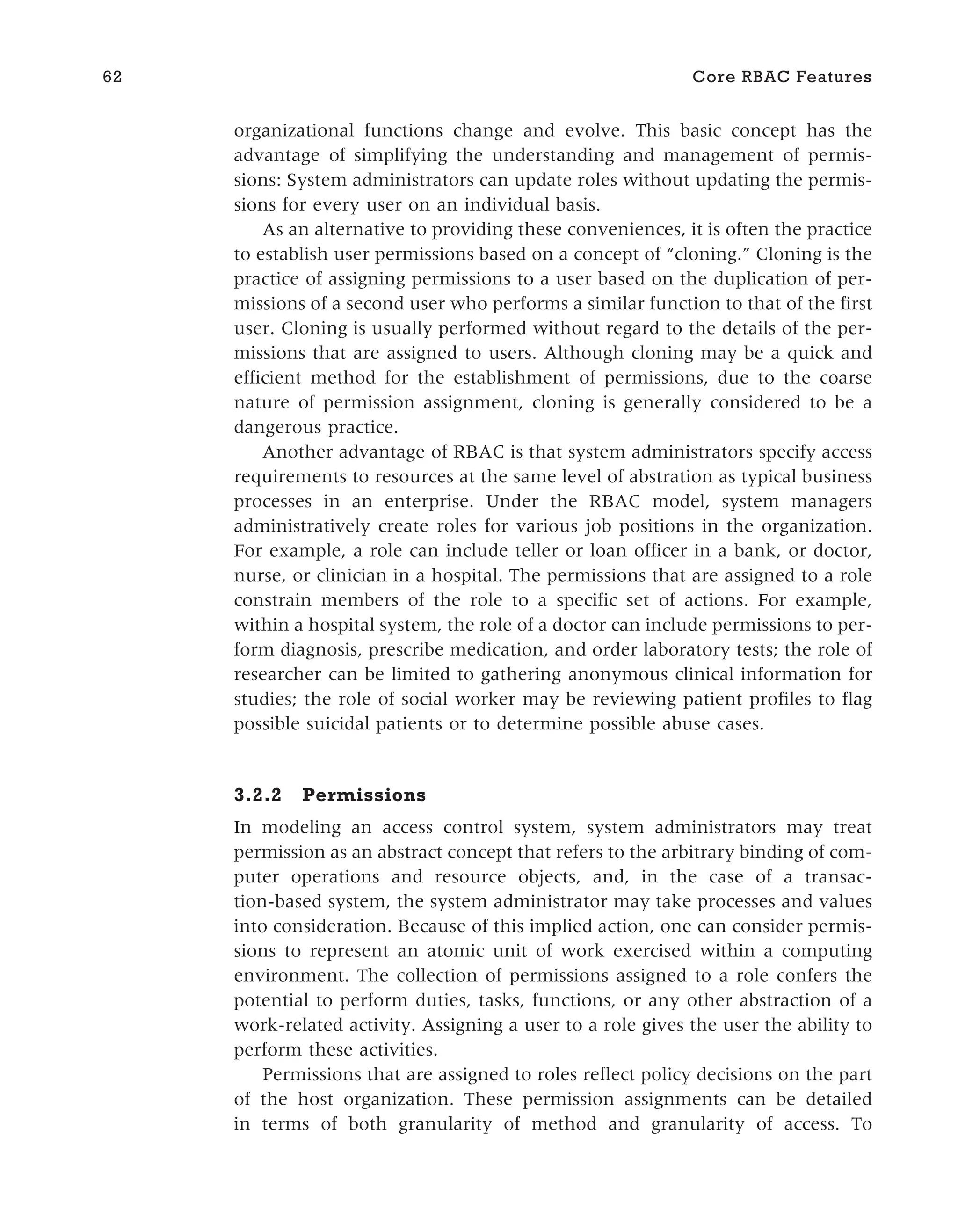 organizational functions change and evolve. This basic concept has the
advantage of simplifying the understanding and management of permis-
sions: System administrators can update roles without updating the permis-
sions for every user on an individual basis.
As an alternative to providing these conveniences, it is often the practice
to establish user permissions based on a concept of “cloning.” Cloning is the
practice of assigning permissions to a user based on the duplication of per-
missions of a second user who performs a similar function to that of the first
user. Cloning is usually performed without regard to the details of the per-
missions that are assigned to users. Although cloning may be a quick and
efficient method for the establishment of permissions, due to the coarse
nature of permission assignment, cloning is generally considered to be a
dangerous practice.
Another advantage of RBAC is that system administrators specify access
requirements to resources at the same level of abstration as typical business
processes in an enterprise. Under the RBAC model, system managers
administratively create roles for various job positions in the organization.
For example, a role can include teller or loan officer in a bank, or doctor,
nurse, or clinician in a hospital. The permissions that are assigned to a role
constrain members of the role to a specific set of actions. For example,
within a hospital system, the role of a doctor can include permissions to per-
form diagnosis, prescribe medication, and order laboratory tests; the role of
researcher can be limited to gathering anonymous clinical information for
studies; the role of social worker may be reviewing patient profiles to flag
possible suicidal patients or to determine possible abuse cases.
3.2.2 Permissions
In modeling an access control system, system administrators may treat
permission as an abstract concept that refers to the arbitrary binding of com-
puter operations and resource objects, and, in the case of a transac-
tion-based system, the system administrator may take processes and values
into consideration. Because of this implied action, one can consider permis-
sions to represent an atomic unit of work exercised within a computing
environment. The collection of permissions assigned to a role confers the
potential to perform duties, tasks, functions, or any other abstraction of a
work-related activity. Assigning a user to a role gives the user the ability to
perform these activities.
Permissions that are assigned to roles reflect policy decisions on the part
of the host organization. These permission assignments can be detailed
in terms of both granularity of method and granularity of access. To
62 Core RBAC Features
 