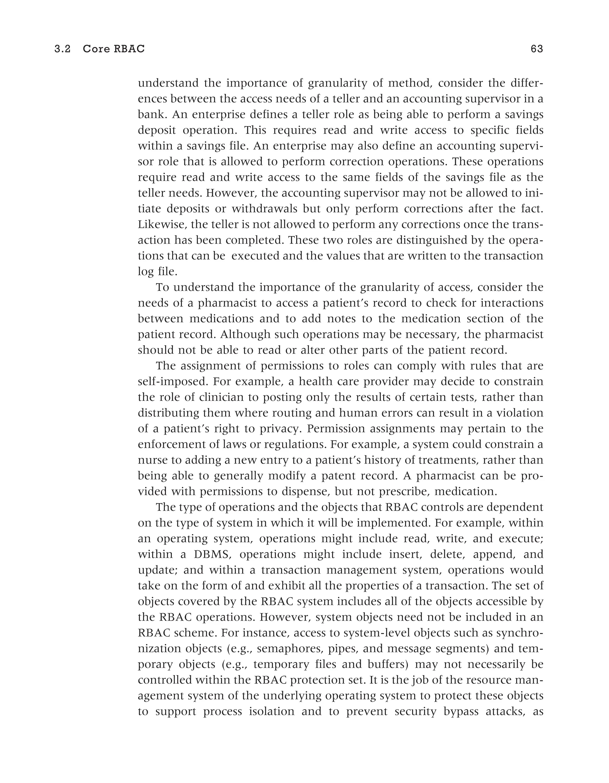 understand the importance of granularity of method, consider the differ-
ences between the access needs of a teller and an accounting supervisor in a
bank. An enterprise defines a teller role as being able to perform a savings
deposit operation. This requires read and write access to specific fields
within a savings file. An enterprise may also define an accounting supervi-
sor role that is allowed to perform correction operations. These operations
require read and write access to the same fields of the savings file as the
teller needs. However, the accounting supervisor may not be allowed to ini-
tiate deposits or withdrawals but only perform corrections after the fact.
Likewise, the teller is not allowed to perform any corrections once the trans-
action has been completed. These two roles are distinguished by the opera-
tions that can be executed and the values that are written to the transaction
log file.
To understand the importance of the granularity of access, consider the
needs of a pharmacist to access a patient’s record to check for interactions
between medications and to add notes to the medication section of the
patient record. Although such operations may be necessary, the pharmacist
should not be able to read or alter other parts of the patient record.
The assignment of permissions to roles can comply with rules that are
self-imposed. For example, a health care provider may decide to constrain
the role of clinician to posting only the results of certain tests, rather than
distributing them where routing and human errors can result in a violation
of a patient’s right to privacy. Permission assignments may pertain to the
enforcement of laws or regulations. For example, a system could constrain a
nurse to adding a new entry to a patient’s history of treatments, rather than
being able to generally modify a patent record. A pharmacist can be pro-
vided with permissions to dispense, but not prescribe, medication.
The type of operations and the objects that RBAC controls are dependent
on the type of system in which it will be implemented. For example, within
an operating system, operations might include read, write, and execute;
within a DBMS, operations might include insert, delete, append, and
update; and within a transaction management system, operations would
take on the form of and exhibit all the properties of a transaction. The set of
objects covered by the RBAC system includes all of the objects accessible by
the RBAC operations. However, system objects need not be included in an
RBAC scheme. For instance, access to system-level objects such as synchro-
nization objects (e.g., semaphores, pipes, and message segments) and tem-
porary objects (e.g., temporary files and buffers) may not necessarily be
controlled within the RBAC protection set. It is the job of the resource man-
agement system of the underlying operating system to protect these objects
to support process isolation and to prevent security bypass attacks, as
3.2 Core RBAC 63
 