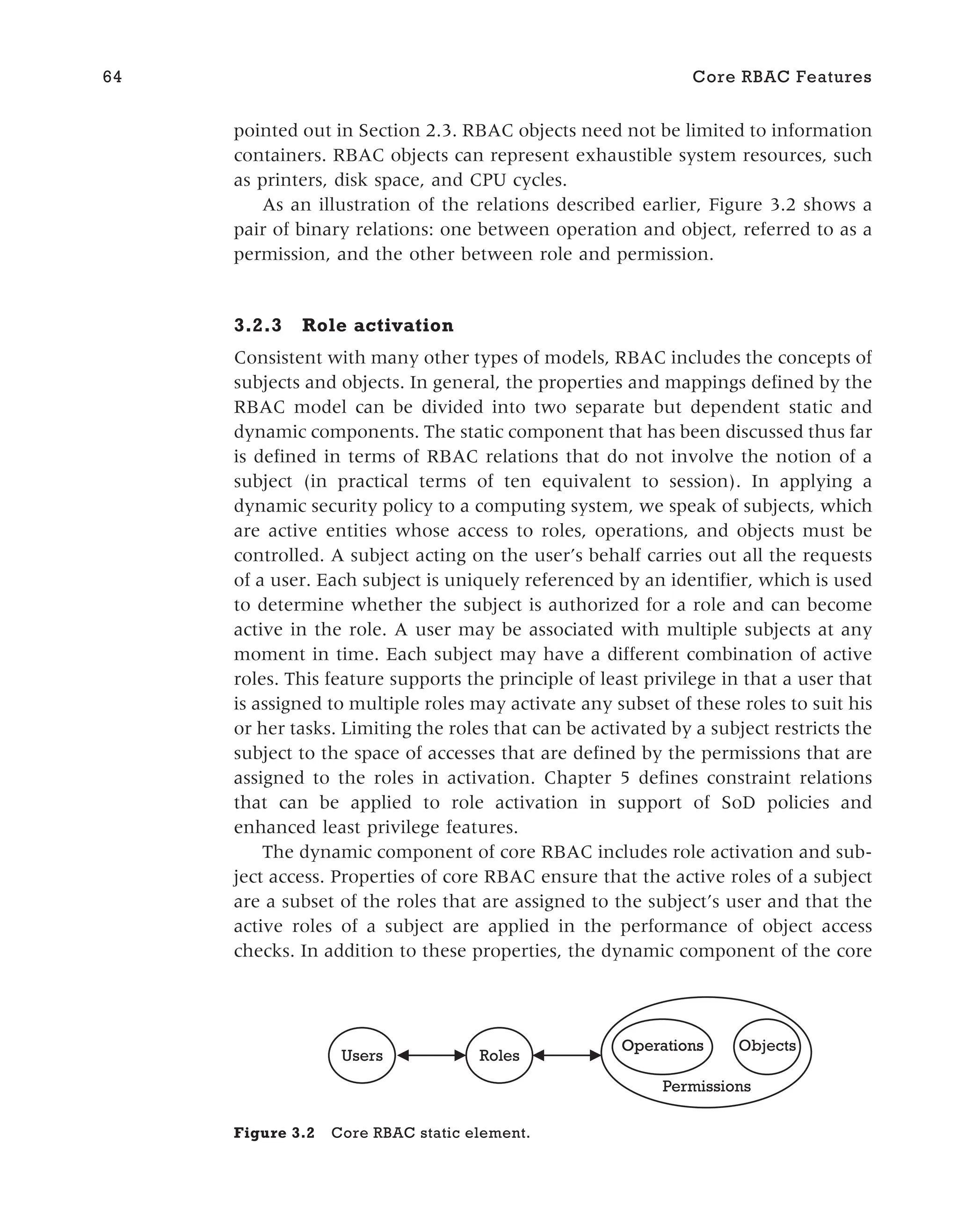 pointed out in Section 2.3. RBAC objects need not be limited to information
containers. RBAC objects can represent exhaustible system resources, such
as printers, disk space, and CPU cycles.
As an illustration of the relations described earlier, Figure 3.2 shows a
pair of binary relations: one between operation and object, referred to as a
permission, and the other between role and permission.
3.2.3 Role activation
Consistent with many other types of models, RBAC includes the concepts of
subjects and objects. In general, the properties and mappings defined by the
RBAC model can be divided into two separate but dependent static and
dynamic components. The static component that has been discussed thus far
is defined in terms of RBAC relations that do not involve the notion of a
subject (in practical terms of ten equivalent to session). In applying a
dynamic security policy to a computing system, we speak of subjects, which
are active entities whose access to roles, operations, and objects must be
controlled. A subject acting on the user’s behalf carries out all the requests
of a user. Each subject is uniquely referenced by an identifier, which is used
to determine whether the subject is authorized for a role and can become
active in the role. A user may be associated with multiple subjects at any
moment in time. Each subject may have a different combination of active
roles. This feature supports the principle of least privilege in that a user that
is assigned to multiple roles may activate any subset of these roles to suit his
or her tasks. Limiting the roles that can be activated by a subject restricts the
subject to the space of accesses that are defined by the permissions that are
assigned to the roles in activation. Chapter 5 defines constraint relations
that can be applied to role activation in support of SoD policies and
enhanced least privilege features.
The dynamic component of core RBAC includes role activation and sub-
ject access. Properties of core RBAC ensure that the active roles of a subject
are a subset of the roles that are assigned to the subject’s user and that the
active roles of a subject are applied in the performance of object access
checks. In addition to these properties, the dynamic component of the core
64 Core RBAC Features
Users Roles
Operations
Operations
Permissions
Objects
Figure 3.2 Core RBAC static element.
 