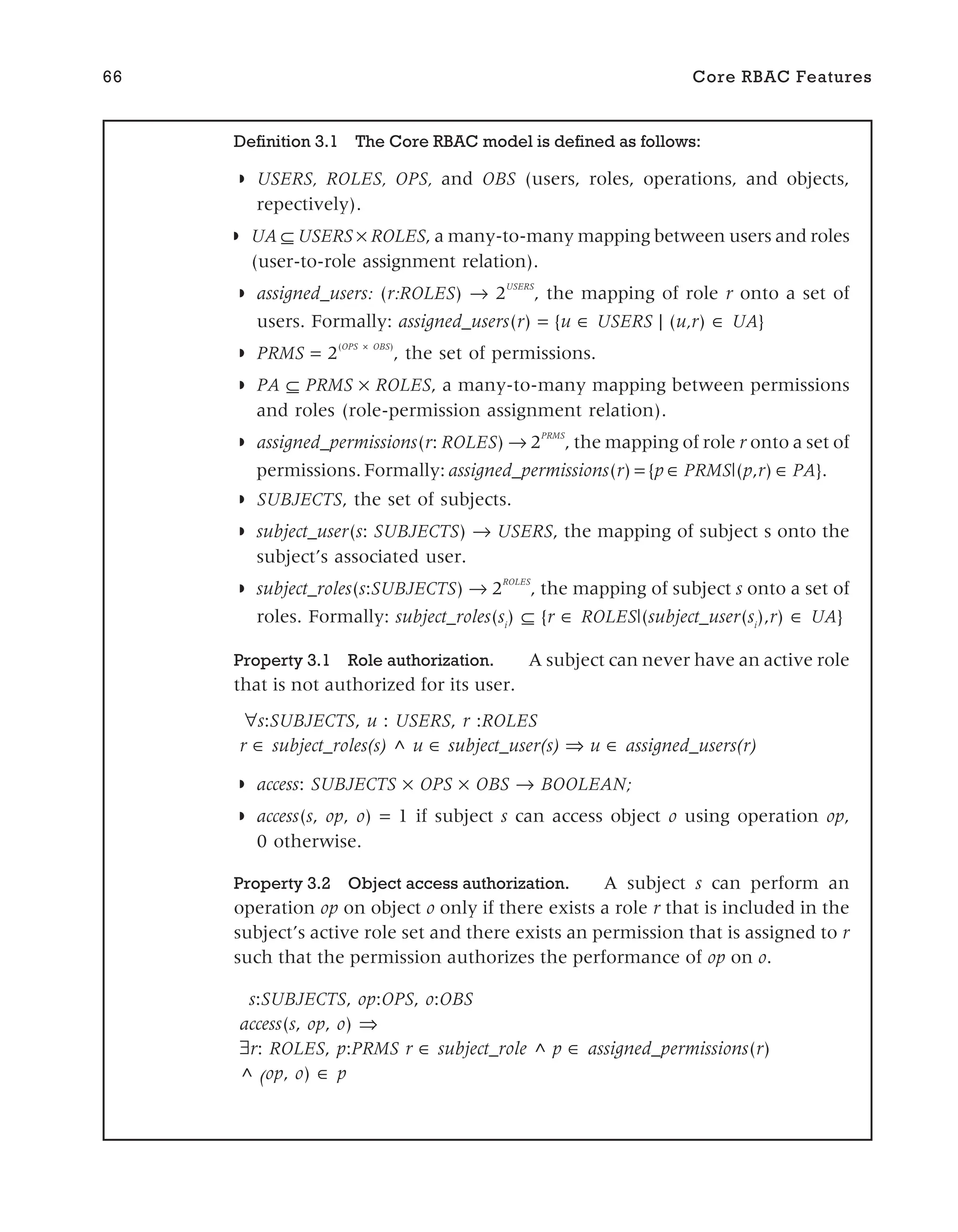 66 Core RBAC Features
Definition 3.1 The Core RBAC model is defined as follows:
◗ USERS, ROLES, OPS, and OBS (users, roles, operations, and objects,
repectively).
◗ UA ⊆ USERS × ROLES, a many-to-many mapping between users and roles
(user-to-role assignment relation).
◗ assigned_users: (r:ROLES) → 2
USERS
, the mapping of role r onto a set of
users. Formally: assigned_users(r) = {u ∈ USERS | (u,r) ∈ UA}
◗ PRMS = 2
(OPS × OBS)
, the set of permissions.
◗ PA ⊆ PRMS × ROLES, a many-to-many mapping between permissions
and roles (role-permission assignment relation).
◗ assigned_permissions(r: ROLES) → 2
PRMS
, the mapping of role r onto a set of
permissions. Formally: assigned_permissions(r) = {p ∈ PRMS|(p,r) ∈ PA}.
◗ SUBJECTS, the set of subjects.
◗ subject_user(s: SUBJECTS) → USERS, the mapping of subject s onto the
subject’s associated user.
◗ subject_roles(s:SUBJECTS) → 2
ROLES
, the mapping of subject s onto a set of
roles. Formally: subject_roles(si
) ⊆ {r ∈ ROLES|(subject_user(si
),r) ∈ UA}
Property 3.1 Role authorization. A subject can never have an active role
that is not authorized for its user.
∀s:SUBJECTS, u : USERS, r :ROLES
r subject_roles(s) ^ u subject_user(s) u assigned_users(r)
◗ access: SUBJECTS × OPS × OBS → BOOLEAN;
◗ access(s, op, o) = 1 if subject s can access object o using operation op,
0 otherwise.
Property 3.2 Object access authorization. A subject s can perform an
operation op on object o only if there exists a role r that is included in the
subject’s active role set and there exists an permission that is assigned to r
such that the permission authorizes the performance of op on o.
s:SUBJECTS, op:OPS, o:OBS
access(s, op, o) ⇒
r: ROLES, p:PRMS r ∈ subject_role ^ p assigned_permissions(r)
^ (op, o) ∈ p
 
