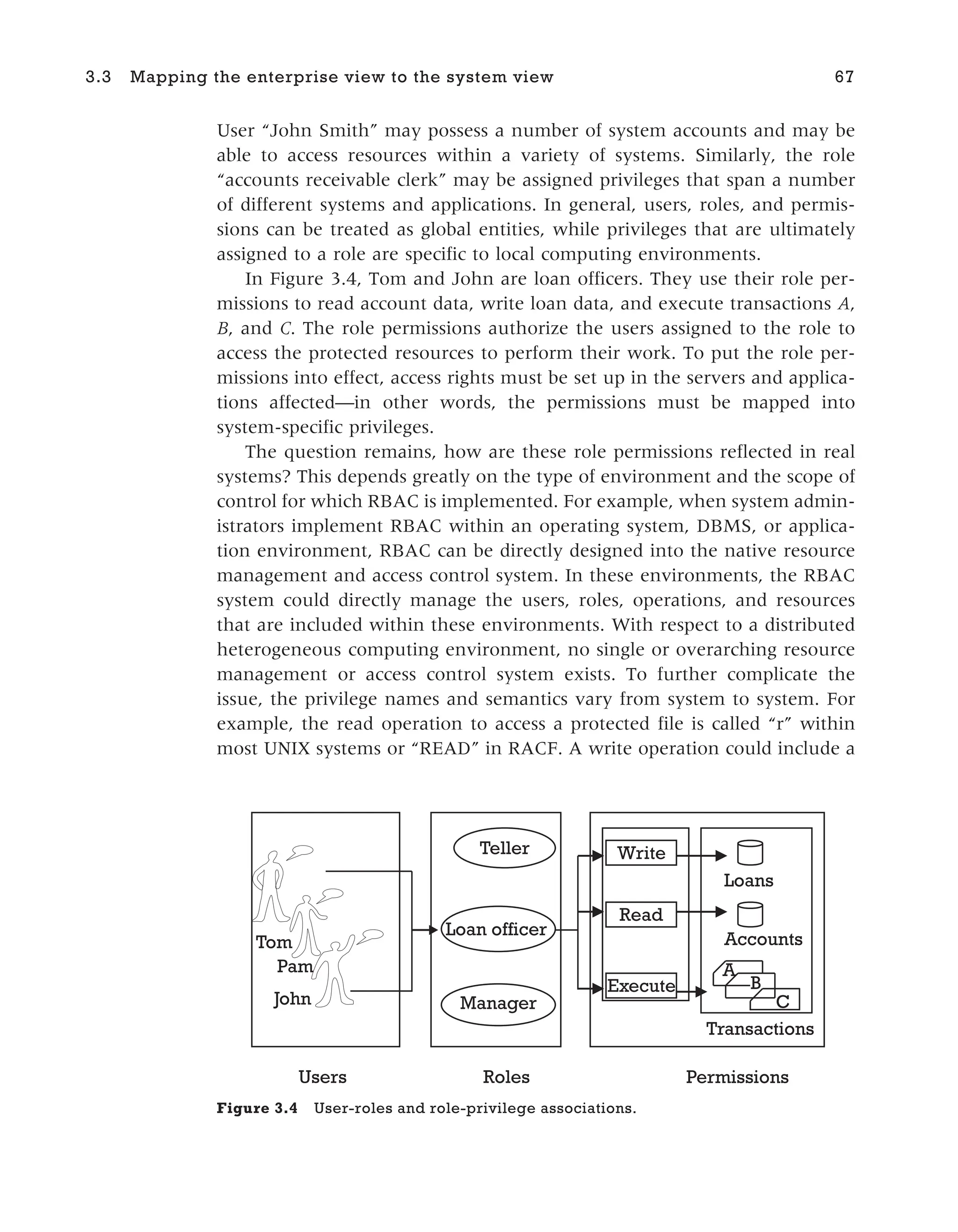 User “John Smith” may possess a number of system accounts and may be
able to access resources within a variety of systems. Similarly, the role
“accounts receivable clerk” may be assigned privileges that span a number
of different systems and applications. In general, users, roles, and permis-
sions can be treated as global entities, while privileges that are ultimately
assigned to a role are specific to local computing environments.
In Figure 3.4, Tom and John are loan officers. They use their role per-
missions to read account data, write loan data, and execute transactions A,
B, and C. The role permissions authorize the users assigned to the role to
access the protected resources to perform their work. To put the role per-
missions into effect, access rights must be set up in the servers and applica-
tions affected—in other words, the permissions must be mapped into
system-specific privileges.
The question remains, how are these role permissions reflected in real
systems? This depends greatly on the type of environment and the scope of
control for which RBAC is implemented. For example, when system admin-
istrators implement RBAC within an operating system, DBMS, or applica-
tion environment, RBAC can be directly designed into the native resource
management and access control system. In these environments, the RBAC
system could directly manage the users, roles, operations, and resources
that are included within these environments. With respect to a distributed
heterogeneous computing environment, no single or overarching resource
management or access control system exists. To further complicate the
issue, the privilege names and semantics vary from system to system. For
example, the read operation to access a protected file is called “r” within
most UNIX systems or “READ” in RACF. A write operation could include a
3.3 Mapping the enterprise view to the system view 67
Users
Teller
Roles Permissions
A
B
C
Accounts
Loans
Read
Write
Execute
Loan officer
Transactions
Manager
John
Pam
Tom
Figure 3.4 User-roles and role-privilege associations.
 