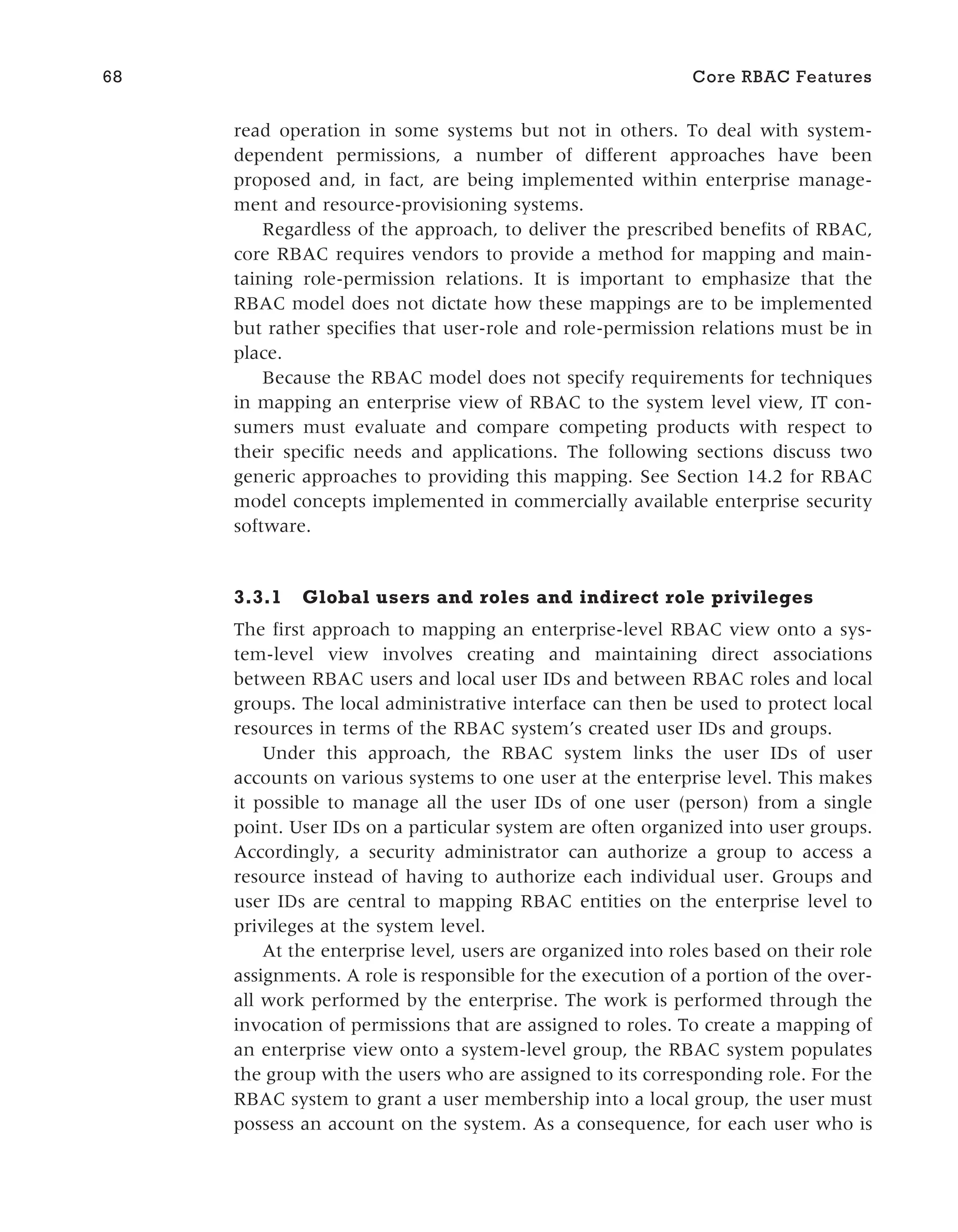 read operation in some systems but not in others. To deal with system-
dependent permissions, a number of different approaches have been
proposed and, in fact, are being implemented within enterprise manage-
ment and resource-provisioning systems.
Regardless of the approach, to deliver the prescribed benefits of RBAC,
core RBAC requires vendors to provide a method for mapping and main-
taining role-permission relations. It is important to emphasize that the
RBAC model does not dictate how these mappings are to be implemented
but rather specifies that user-role and role-permission relations must be in
place.
Because the RBAC model does not specify requirements for techniques
in mapping an enterprise view of RBAC to the system level view, IT con-
sumers must evaluate and compare competing products with respect to
their specific needs and applications. The following sections discuss two
generic approaches to providing this mapping. See Section 14.2 for RBAC
model concepts implemented in commercially available enterprise security
software.
3.3.1 Global users and roles and indirect role privileges
The first approach to mapping an enterprise-level RBAC view onto a sys-
tem-level view involves creating and maintaining direct associations
between RBAC users and local user IDs and between RBAC roles and local
groups. The local administrative interface can then be used to protect local
resources in terms of the RBAC system’s created user IDs and groups.
Under this approach, the RBAC system links the user IDs of user
accounts on various systems to one user at the enterprise level. This makes
it possible to manage all the user IDs of one user (person) from a single
point. User IDs on a particular system are often organized into user groups.
Accordingly, a security administrator can authorize a group to access a
resource instead of having to authorize each individual user. Groups and
user IDs are central to mapping RBAC entities on the enterprise level to
privileges at the system level.
At the enterprise level, users are organized into roles based on their role
assignments. A role is responsible for the execution of a portion of the over-
all work performed by the enterprise. The work is performed through the
invocation of permissions that are assigned to roles. To create a mapping of
an enterprise view onto a system-level group, the RBAC system populates
the group with the users who are assigned to its corresponding role. For the
RBAC system to grant a user membership into a local group, the user must
possess an account on the system. As a consequence, for each user who is
68 Core RBAC Features
 