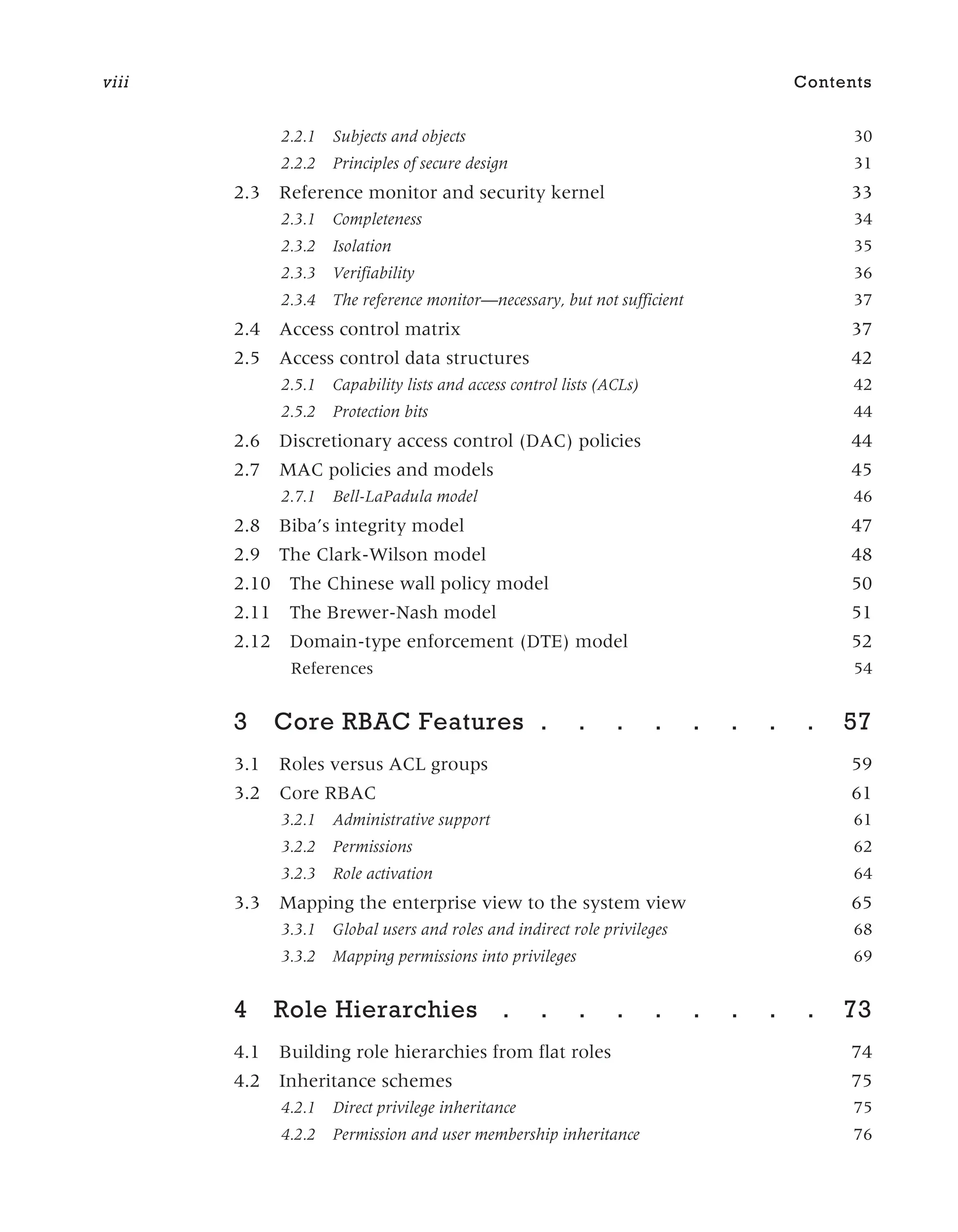 2.2.1 Subjects and objects 30
2.2.2 Principles of secure design 31
2.3 Reference monitor and security kernel 33
2.3.1 Completeness 34
2.3.2 Isolation 35
2.3.3 Verifiability 36
2.3.4 The reference monitor—necessary, but not sufficient 37
2.4 Access control matrix 37
2.5 Access control data structures 42
2.5.1 Capability lists and access control lists (ACLs) 42
2.5.2 Protection bits 44
2.6 Discretionary access control (DAC) policies 44
2.7 MAC policies and models 45
2.7.1 Bell-LaPadula model 46
2.8 Biba’s integrity model 47
2.9 The Clark-Wilson model 48
2.10 The Chinese wall policy model 50
2.11 The Brewer-Nash model 51
2.12 Domain-type enforcement (DTE) model 52
References 54
3 Core RBAC Features . . . . . . . . 57
3.1 Roles versus ACL groups 59
3.2 Core RBAC 61
3.2.1 Administrative support 61
3.2.2 Permissions 62
3.2.3 Role activation 64
3.3 Mapping the enterprise view to the system view 65
3.3.1 Global users and roles and indirect role privileges 68
3.3.2 Mapping permissions into privileges 69
4 Role Hierarchies . . . . . . . . . 73
4.1 Building role hierarchies from flat roles 74
4.2 Inheritance schemes 75
4.2.1 Direct privilege inheritance 75
4.2.2 Permission and user membership inheritance 76
viii Contents
 