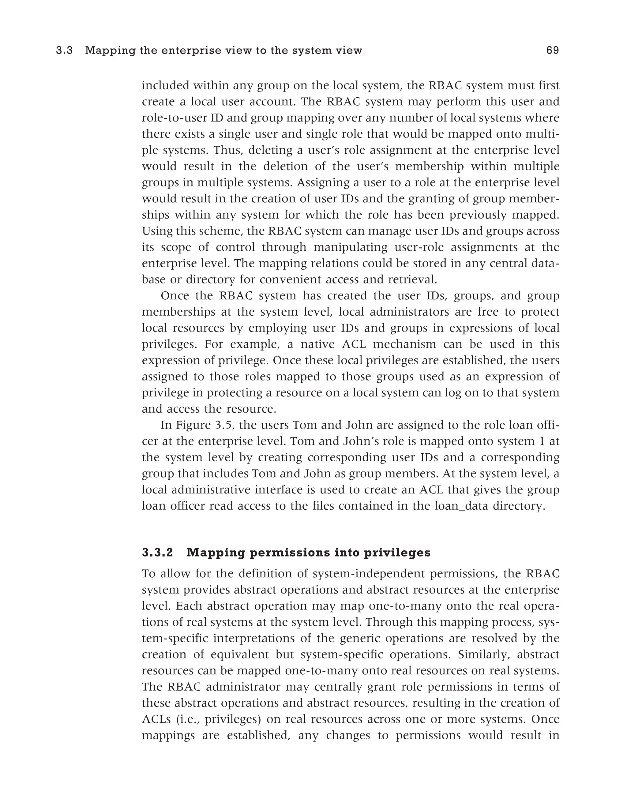 included within any group on the local system, the RBAC system must first
create a local user account. The RBAC system may perform this user and
role-to-user ID and group mapping over any number of local systems where
there exists a single user and single role that would be mapped onto multi-
ple systems. Thus, deleting a user’s role assignment at the enterprise level
would result in the deletion of the user’s membership within multiple
groups in multiple systems. Assigning a user to a role at the enterprise level
would result in the creation of user IDs and the granting of group member-
ships within any system for which the role has been previously mapped.
Using this scheme, the RBAC system can manage user IDs and groups across
its scope of control through manipulating user-role assignments at the
enterprise level. The mapping relations could be stored in any central data-
base or directory for convenient access and retrieval.
Once the RBAC system has created the user IDs, groups, and group
memberships at the system level, local administrators are free to protect
local resources by employing user IDs and groups in expressions of local
privileges. For example, a native ACL mechanism can be used in this
expression of privilege. Once these local privileges are established, the users
assigned to those roles mapped to those groups used as an expression of
privilege in protecting a resource on a local system can log on to that system
and access the resource.
In Figure 3.5, the users Tom and John are assigned to the role loan offi-
cer at the enterprise level. Tom and John’s role is mapped onto system 1 at
the system level by creating corresponding user IDs and a corresponding
group that includes Tom and John as group members. At the system level, a
local administrative interface is used to create an ACL that gives the group
loan officer read access to the files contained in the loan_data directory.
3.3.2 Mapping permissions into privileges
To allow for the definition of system-independent permissions, the RBAC
system provides abstract operations and abstract resources at the enterprise
level. Each abstract operation may map one-to-many onto the real opera-
tions of real systems at the system level. Through this mapping process, sys-
tem-specific interpretations of the generic operations are resolved by the
creation of equivalent but system-specific operations. Similarly, abstract
resources can be mapped one-to-many onto real resources on real systems.
The RBAC administrator may centrally grant role permissions in terms of
these abstract operations and abstract resources, resulting in the creation of
ACLs (i.e., privileges) on real resources across one or more systems. Once
mappings are established, any changes to permissions would result in
3.3 Mapping the enterprise view to the system view 69
 