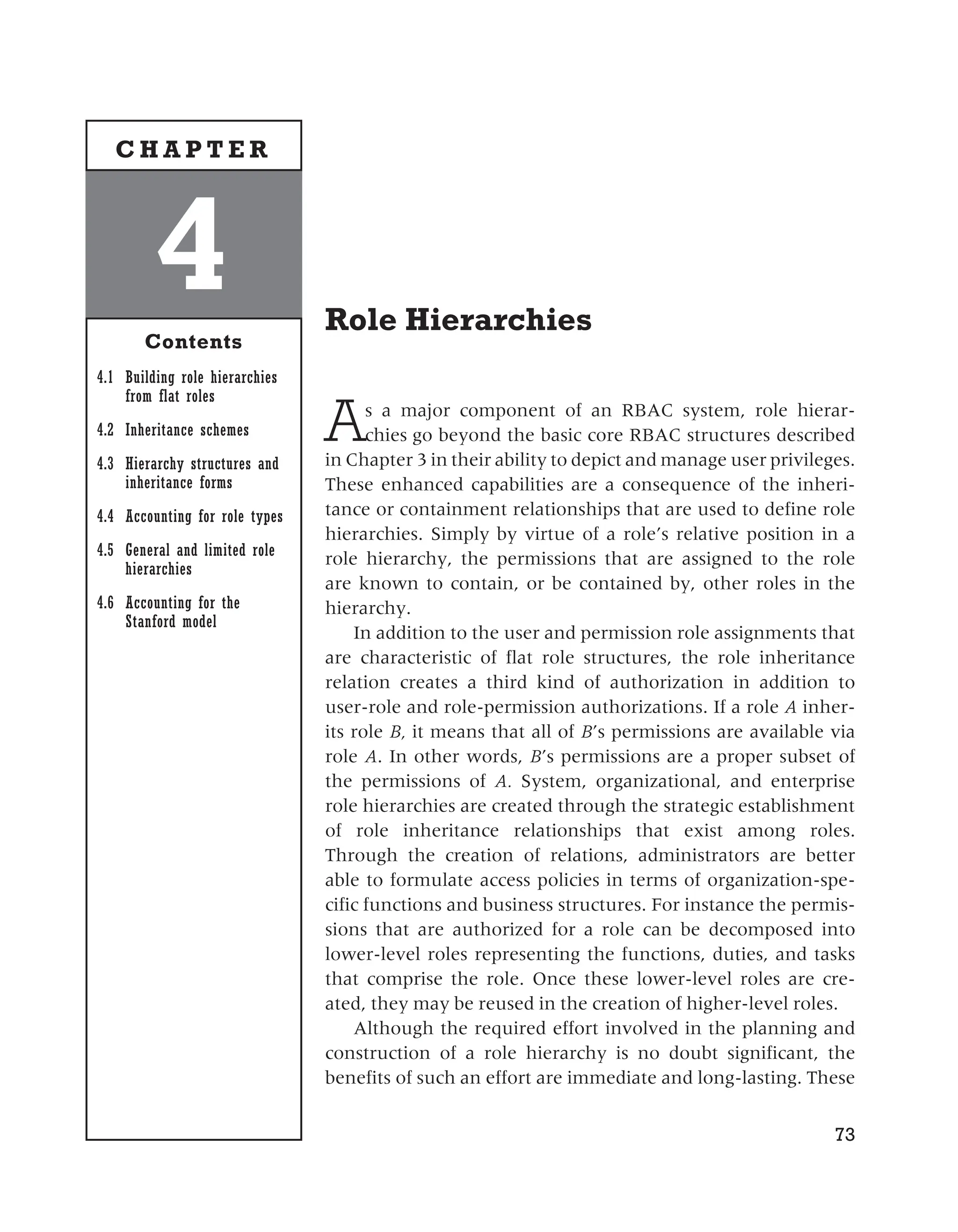 Role Hierarchies
As a major component of an RBAC system, role hierar-
chies go beyond the basic core RBAC structures described
in Chapter 3 in their ability to depict and manage user privileges.
These enhanced capabilities are a consequence of the inheri-
tance or containment relationships that are used to define role
hierarchies. Simply by virtue of a role’s relative position in a
role hierarchy, the permissions that are assigned to the role
are known to contain, or be contained by, other roles in the
hierarchy.
In addition to the user and permission role assignments that
are characteristic of flat role structures, the role inheritance
relation creates a third kind of authorization in addition to
user-role and role-permission authorizations. If a role A inher-
its role B, it means that all of B’s permissions are available via
role A. In other words, B’s permissions are a proper subset of
the permissions of A. System, organizational, and enterprise
role hierarchies are created through the strategic establishment
of role inheritance relationships that exist among roles.
Through the creation of relations, administrators are better
able to formulate access policies in terms of organization-spe-
cific functions and business structures. For instance the permis-
sions that are authorized for a role can be decomposed into
lower-level roles representing the functions, duties, and tasks
that comprise the role. Once these lower-level roles are cre-
ated, they may be reused in the creation of higher-level roles.
Although the required effort involved in the planning and
construction of a role hierarchy is no doubt significant, the
benefits of such an effort are immediate and long-lasting. These
73
4
Contents
4.1 Building role hierarchies
from flat roles
4.2 Inheritance schemes
4.3 Hierarchy structures and
inheritance forms
4.4 Accounting for role types
4.5 General and limited role
hierarchies
4.6 Accounting for the
Stanford model
C H A P T E R
 