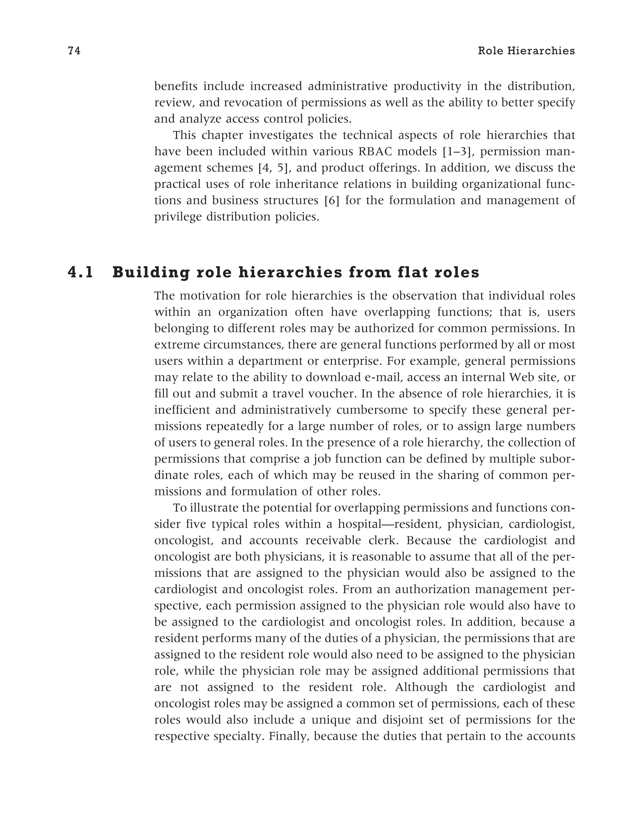 benefits include increased administrative productivity in the distribution,
review, and revocation of permissions as well as the ability to better specify
and analyze access control policies.
This chapter investigates the technical aspects of role hierarchies that
have been included within various RBAC models [1–3], permission man-
agement schemes [4, 5], and product offerings. In addition, we discuss the
practical uses of role inheritance relations in building organizational func-
tions and business structures [6] for the formulation and management of
privilege distribution policies.
4.1 Building role hierarchies from flat roles
The motivation for role hierarchies is the observation that individual roles
within an organization often have overlapping functions; that is, users
belonging to different roles may be authorized for common permissions. In
extreme circumstances, there are general functions performed by all or most
users within a department or enterprise. For example, general permissions
may relate to the ability to download e-mail, access an internal Web site, or
fill out and submit a travel voucher. In the absence of role hierarchies, it is
inefficient and administratively cumbersome to specify these general per-
missions repeatedly for a large number of roles, or to assign large numbers
of users to general roles. In the presence of a role hierarchy, the collection of
permissions that comprise a job function can be defined by multiple subor-
dinate roles, each of which may be reused in the sharing of common per-
missions and formulation of other roles.
To illustrate the potential for overlapping permissions and functions con-
sider five typical roles within a hospital—resident, physician, cardiologist,
oncologist, and accounts receivable clerk. Because the cardiologist and
oncologist are both physicians, it is reasonable to assume that all of the per-
missions that are assigned to the physician would also be assigned to the
cardiologist and oncologist roles. From an authorization management per-
spective, each permission assigned to the physician role would also have to
be assigned to the cardiologist and oncologist roles. In addition, because a
resident performs many of the duties of a physician, the permissions that are
assigned to the resident role would also need to be assigned to the physician
role, while the physician role may be assigned additional permissions that
are not assigned to the resident role. Although the cardiologist and
oncologist roles may be assigned a common set of permissions, each of these
roles would also include a unique and disjoint set of permissions for the
respective specialty. Finally, because the duties that pertain to the accounts
74 Role Hierarchies
 