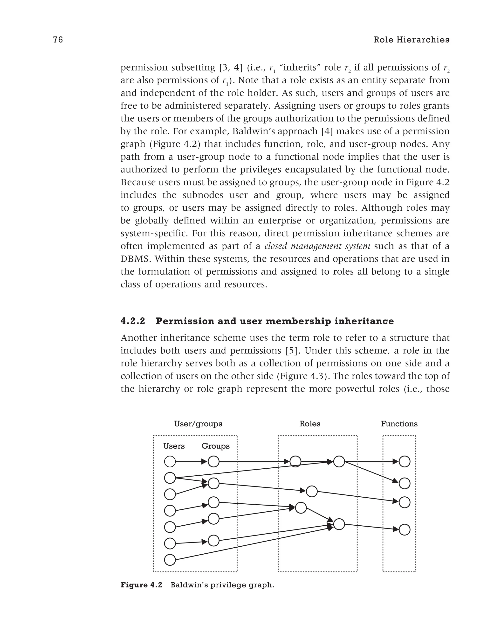 permission subsetting [3, 4] (i.e., r1
“inherits” role r2
if all permissions of r2
are also permissions of r1
). Note that a role exists as an entity separate from
and independent of the role holder. As such, users and groups of users are
free to be administered separately. Assigning users or groups to roles grants
the users or members of the groups authorization to the permissions defined
by the role. For example, Baldwin’s approach [4] makes use of a permission
graph (Figure 4.2) that includes function, role, and user-group nodes. Any
path from a user-group node to a functional node implies that the user is
authorized to perform the privileges encapsulated by the functional node.
Because users must be assigned to groups, the user-group node in Figure 4.2
includes the subnodes user and group, where users may be assigned
to groups, or users may be assigned directly to roles. Although roles may
be globally defined within an enterprise or organization, permissions are
system-specific. For this reason, direct permission inheritance schemes are
often implemented as part of a closed management system such as that of a
DBMS. Within these systems, the resources and operations that are used in
the formulation of permissions and assigned to roles all belong to a single
class of operations and resources.
4.2.2 Permission and user membership inheritance
Another inheritance scheme uses the term role to refer to a structure that
includes both users and permissions [5]. Under this scheme, a role in the
role hierarchy serves both as a collection of permissions on one side and a
collection of users on the other side (Figure 4.3). The roles toward the top of
the hierarchy or role graph represent the more powerful roles (i.e., those
76 Role Hierarchies
Groups
Users
User/groups Roles Functions
Figure 4.2 Baldwin’s privilege graph.
 