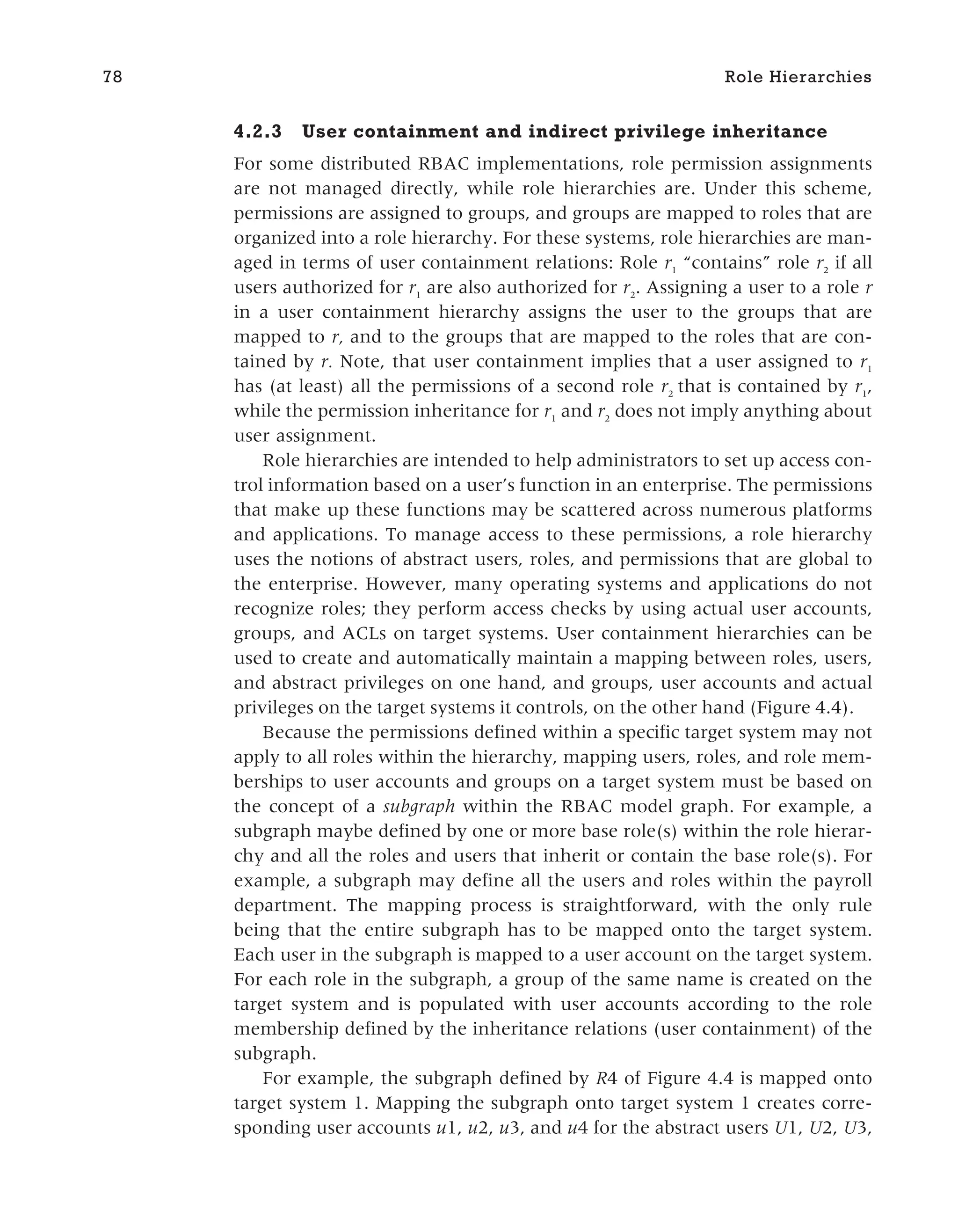 4.2.3 User containment and indirect privilege inheritance
For some distributed RBAC implementations, role permission assignments
are not managed directly, while role hierarchies are. Under this scheme,
permissions are assigned to groups, and groups are mapped to roles that are
organized into a role hierarchy. For these systems, role hierarchies are man-
aged in terms of user containment relations: Role r1
“contains” role r2
if all
users authorized for r1
are also authorized for r2
. Assigning a user to a role r
in a user containment hierarchy assigns the user to the groups that are
mapped to r, and to the groups that are mapped to the roles that are con-
tained by r. Note, that user containment implies that a user assigned to r1
has (at least) all the permissions of a second role r2
that is contained by r1
,
while the permission inheritance for r1
and r2
does not imply anything about
user assignment.
Role hierarchies are intended to help administrators to set up access con-
trol information based on a user’s function in an enterprise. The permissions
that make up these functions may be scattered across numerous platforms
and applications. To manage access to these permissions, a role hierarchy
uses the notions of abstract users, roles, and permissions that are global to
the enterprise. However, many operating systems and applications do not
recognize roles; they perform access checks by using actual user accounts,
groups, and ACLs on target systems. User containment hierarchies can be
used to create and automatically maintain a mapping between roles, users,
and abstract privileges on one hand, and groups, user accounts and actual
privileges on the target systems it controls, on the other hand (Figure 4.4).
Because the permissions defined within a specific target system may not
apply to all roles within the hierarchy, mapping users, roles, and role mem-
berships to user accounts and groups on a target system must be based on
the concept of a subgraph within the RBAC model graph. For example, a
subgraph maybe defined by one or more base role(s) within the role hierar-
chy and all the roles and users that inherit or contain the base role(s). For
example, a subgraph may define all the users and roles within the payroll
department. The mapping process is straightforward, with the only rule
being that the entire subgraph has to be mapped onto the target system.
Each user in the subgraph is mapped to a user account on the target system.
For each role in the subgraph, a group of the same name is created on the
target system and is populated with user accounts according to the role
membership defined by the inheritance relations (user containment) of the
subgraph.
For example, the subgraph defined by R4 of Figure 4.4 is mapped onto
target system 1. Mapping the subgraph onto target system 1 creates corre-
sponding user accounts u1, u2, u3, and u4 for the abstract users U1, U2, U3,
78 Role Hierarchies
 
