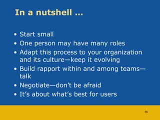 In a nutshell … 
• Start small 
• One person may have many roles 
• Adapt this process to your organization 
and its culture—keep it evolving 
• Build rapport within and among teams— 
talk 
• Negotiate—don’t be afraid 
• It’s about what’s best for users 
55 
 