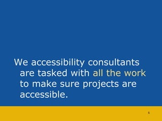 We accessibility consultants 
are tasked with all the work 
to make sure projects are 
accessible. 
5 
 