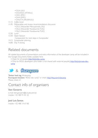 • D2.4 (UU)
           • D3.5/D2.5 (FIT/KUL)
           • D4.2 (IMC)
           • D4.4 (EPFL)
           • D4.5/7.4 (WUW/UU)
11:15 	

 Coffee break
11:45 	

 Deliverables and review recommendations discussion
           • D5.5 (Alexander Mikroyannidis, OU)
           • D6.2 (Alexander Nussbaumer, TUG)
           • D6.3 (Alexander Nussbaumer, TUG)
12:30 	

 Lunch
13:30 	

 Open Session
           • preparation for next steps in Gunpowder
14:15 	

 Gunpowder planning
16:00 	

 Day 4 closing


Related documents
All related documents of presentations and extra information of the developer camp will be included in
the Google Documents folder, available here:
    • Open for all people: http://bit.ly/dev-camp
    • Only for ROLE developers (this folder is not shared with external people): http://bit.ly/private-dev-
    camp


         &
Twitter hash tag: #rolecamp
Foursquare location: “ROLE dev camp” or check http://4sq.com/rolecamp
Please, check in!

Contact info of organisers
Sten Govaerts
e-mail: sten.govaerts@cs.kuleuven.be
mobile: +32 484 91 81 22

José Luis Santos
mobile: +32 488 14 67 00
 