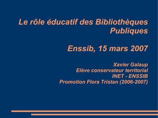 Le rôle éducatif des Bibliothèques Publiques Enssib, 15 mars 2007 Xavier Galaup Elève conservateur territorial INET - ENSSIB Promotion Flora Tristan (2006-2007) 