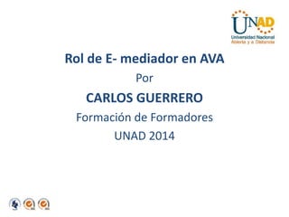 Rol de E- mediador en AVA 
Por 
CARLOS GUERRERO 
Formación de Formadores 
UNAD 2014 
 