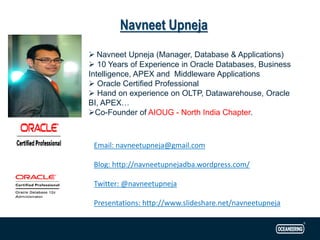 ➢ Navneet Upneja (Manager, Database & Applications)
➢ 10 Years of Experience in Oracle Databases, Business
Intelligence, APEX and Middleware Applications
➢ Oracle Certified Professional
➢ Hand on experience on OLTP, Datawarehouse, Oracle
BI, APEX…
➢Co-Founder of AIOUG - North India Chapter.
Email: navneetupneja@gmail.com
Blog: http://navneetupnejadba.wordpress.com/
Twitter: @navneetupneja
Presentations: http://www.slideshare.net/navneetupneja
Navneet Upneja
 
