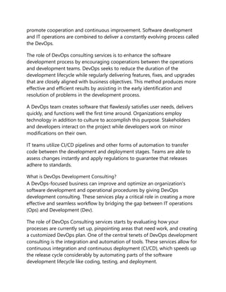 promote cooperation and continuous improvement. Software development
and IT operations are combined to deliver a constantly evolving process called
the DevOps.
The role of DevOps consulting services is to enhance the software
development process by encouraging cooperations between the operations
and development teams. DevOps seeks to reduce the duration of the
development lifecycle while regularly delivering features, fixes, and upgrades
that are closely aligned with business objectives. This method produces more
effective and efficient results by assisting in the early identification and
resolution of problems in the development process.
A DevOps team creates software that flawlessly satisfies user needs, delivers
quickly, and functions well the first time around. Organizations employ
technology in addition to culture to accomplish this purpose. Stakeholders
and developers interact on the project while developers work on minor
modifications on their own.
IT teams utilize CI/CD pipelines and other forms of automation to transfer
code between the development and deployment stages. Teams are able to
assess changes instantly and apply regulations to guarantee that releases
adhere to standards.
What is DevOps Development Consulting?
A DevOps-focused business can improve and optimize an organization's
software development and operational procedures by giving DevOps
development consulting. These services play a critical role in creating a more
effective and seamless workflow by bridging the gap between IT operations
(Ops) and Development (Dev).
The role of DevOps Consulting services starts by evaluating how your
processes are currently set up, pinpointing areas that need work, and creating
a customized DevOps plan. One of the central tenets of DevOps development
consulting is the integration and automation of tools. These services allow for
continuous integration and continuous deployment (CI/CD), which speeds up
the release cycle considerably by automating parts of the software
development lifecycle like coding, testing, and deployment.
 