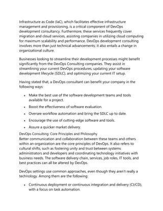 Infrastructure as Code (IaC), which facilitates effective infrastructure
management and provisioning, is a critical component of DevOps
development consultancy. Furthermore, these services frequently cover
migration and cloud services, assisting companies in utilizing cloud computing
for maximum scalability and performance. DevOps development consulting
involves more than just technical advancements; it also entails a change in
organizational culture.
Businesses looking to streamline their development processes might benefit
significantly from the DevOps Consulting companies. They assist in
streamlining your current DevOps procedures, updating your software
development lifecycle (SDLC), and optimizing your current IT setup.
Having stated that, a DevOps consultant can benefit your company in the
following ways:
 Make the best use of the software development teams and tools
available for a project.
 Boost the effectiveness of software evaluation.
 Oversee workflow automation and bring the SDLC up to date.
 Encourage the use of cutting-edge software and tools.
 Assure a quicker market delivery.
DevOps Consulting: Core Principles and Philosophy
Better communication and collaboration between these teams and others
within an organization are the core principles of DevOps. It also refers to
cultural shifts, such as fostering unity and trust between systems
administrators and developers and coordinating technology initiatives with
business needs. The software delivery chain, services, job roles, IT tools, and
best practices can all be altered by DevOps.
DevOps settings use common approaches, even though they aren't really a
technology. Among them are the following:
 Continuous deployment or continuous integration and delivery (CI/CD),
with a focus on task automation.
 