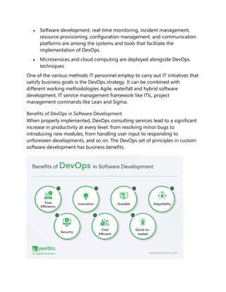  Software development, real-time monitoring, incident management,
resource provisioning, configuration management, and communication
platforms are among the systems and tools that facilitate the
implementation of DevOps.
 Microservices and cloud computing are deployed alongside DevOps
techniques.
One of the various methods IT personnel employ to carry out IT initiatives that
satisfy business goals is the DevOps strategy. It can be combined with
different working methodologies Agile, waterfall and hybrid software
development, IT service management framework like ITIL, project
management commands like Lean and Sigma.
Benefits of DevOps in Software Development
When properly implemented, DevOps consulting services lead to a significant
increase in productivity at every level: from resolving minor bugs to
introducing new modules, from handling user input to responding to
unforeseen developments, and so on. The DevOps set of principles in custom
software development has business benefits.
 