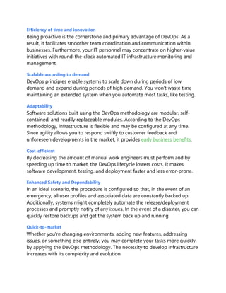 Efficiency of time and innovation
Being proactive is the cornerstone and primary advantage of DevOps. As a
result, it facilitates smoother team coordination and communication within
businesses. Furthermore, your IT personnel may concentrate on higher-value
initiatives with round-the-clock automated IT infrastructure monitoring and
management.
Scalable according to demand
DevOps principles enable systems to scale down during periods of low
demand and expand during periods of high demand. You won't waste time
maintaining an extended system when you automate most tasks, like testing.
Adaptability
Software solutions built using the DevOps methodology are modular, self-
contained, and readily replaceable modules. According to the DevOps
methodology, infrastructure is flexible and may be configured at any time.
Since agility allows you to respond swiftly to customer feedback and
unforeseen developments in the market, it provides early business benefits.
Cost-efficient
By decreasing the amount of manual work engineers must perform and by
speeding up time to market, the DevOps lifecycle lowers costs. It makes
software development, testing, and deployment faster and less error-prone.
Enhanced Safety and Dependability
In an ideal scenario, the procedure is configured so that, in the event of an
emergency, all user profiles and associated data are constantly backed up.
Additionally, systems might completely automate the release/deployment
processes and promptly notify of any issues. In the event of a disaster, you can
quickly restore backups and get the system back up and running.
Quick-to-market
Whether you're changing environments, adding new features, addressing
issues, or something else entirely, you may complete your tasks more quickly
by applying the DevOps methodology. The necessity to develop infrastructure
increases with its complexity and evolution.
 