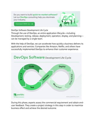 DevOps Software Development Life Cycle
Through the use of DevOps, an entire application lifecycle—including
Development, testing, release, deployment, operation, display, and planning—
can be managed by a single team.
With the help of DevOps, we can accelerate how quickly a business delivers its
applications and services. Companies like Amazon, Netflix, and others have
successfully implemented DevOps to enhance their customer experience.
During this phase, experts assess the commercial requirement and obtain end-
user feedback. They create a project strategy in this step-in order to maximize
business effect and achieve the desired outcome.
 