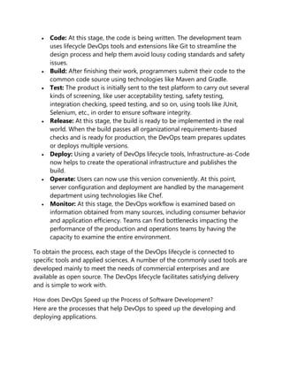 Code: At this stage, the code is being written. The development team
uses lifecycle DevOps tools and extensions like Git to streamline the
design process and help them avoid lousy coding standards and safety
issues.
 Build: After finishing their work, programmers submit their code to the
common code source using technologies like Maven and Gradle.
 Test: The product is initially sent to the test platform to carry out several
kinds of screening, like user acceptability testing, safety testing,
integration checking, speed testing, and so on, using tools like JUnit,
Selenium, etc., in order to ensure software integrity.
 Release: At this stage, the build is ready to be implemented in the real
world. When the build passes all organizational requirements-based
checks and is ready for production, the DevOps team prepares updates
or deploys multiple versions.
 Deploy: Using a variety of DevOps lifecycle tools, Infrastructure-as-Code
now helps to create the operational infrastructure and publishes the
build.
 Operate: Users can now use this version conveniently. At this point,
server configuration and deployment are handled by the management
department using technologies like Chef.
 Monitor: At this stage, the DevOps workflow is examined based on
information obtained from many sources, including consumer behavior
and application efficiency. Teams can find bottlenecks impacting the
performance of the production and operations teams by having the
capacity to examine the entire environment.
To obtain the process, each stage of the DevOps lifecycle is connected to
specific tools and applied sciences. A number of the commonly used tools are
developed mainly to meet the needs of commercial enterprises and are
available as open source. The DevOps lifecycle facilitates satisfying delivery
and is simple to work with.
How does DevOps Speed up the Process of Software Development?
Here are the processes that help DevOps to speed up the developing and
deploying applications.
 