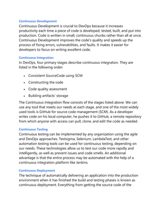 Continuous Development
Continuous Development is crucial to DevOps because it increases
productivity each time a piece of code is developed, tested, built, and put into
production. Code is written in small, continuous chunks rather than all at once.
Continuous Development improves the code's quality and speeds up the
process of fixing errors, vulnerabilities, and faults. It makes it easier for
developers to focus on writing excellent code.
Continuous Integration
In DevOps, four primary stages describe continuous integration. They are
listed in the following order:
 Consistent SourceCode using SCM
 Constructing the code
 Code quality assessment
 Building artifacts' storage
The Continuous Integration flow consists of the stages listed above. We can
use any tool that meets our needs at each stage, and one of the most widely
used tools is GitHub for source code management (SCM). As a developer
writes code on his local computer, he pushes it to GitHub, a remote repository
from which anyone with access can pull, clone, and edit the code as needed.
Continuous Testing
Continuous testing can be implemented by any organization using the agile
and DevOps approaches. Testsigma, Selenium, LambdaTest, and other
automation testing tools can be used for continuous testing, depending on
our needs. These technologies allow us to test our code more rapidly and
intelligently, as well as prevent issues and code smells. An additional
advantage is that the entire process may be automated with the help of a
continuous integration platform like Jenkins.
Continuous Deployment
The technique of automatically delivering an application into the production
environment when it has finished the build and testing phases is known as
continuous deployment. Everything from getting the source code of the
 