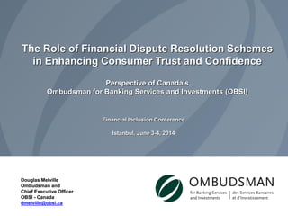 Douglas Melville 
Ombudsman and 
Chief Executive Officer 
OBSI - Canada 
dmelville@obsi.ca 
The Role of Financial Dispute Resolution Schemes in Enhancing Consumer Trust and Confidence Perspective of Canada’s Ombudsman for Banking Services and Investments (OBSI) 
Financial Inclusion Conference 
Istanbul, June 3-4, 2014  