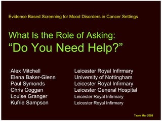 Evidence Based Screening for Mood Disorders in Cancer Settings



What Is the Role of Asking:
“Do You Need Help?”
Alex Mitchell                  Leicester Royal Infirmary
Elena Baker-Glenn              University of Nottingham
Paul Symonds                   Leicester Royal Infirmary
Chris Coggan                   Leicester General Hospital
Louise Granger                 Leicester Royal Infirmary
Kufrie Sampson                 Leicester Royal Infirmary

                                                            Team Mar 2008
                                                            Team Mar 2008
 