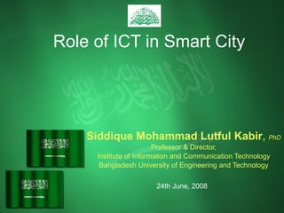 Role of ICT in Smart City Siddique Mohammad Lutful Kabir ,  PhD Professor & Director, Institute of Information and Communication Technology Bangladesh University of Engineering and Technology 24th June, 2008 